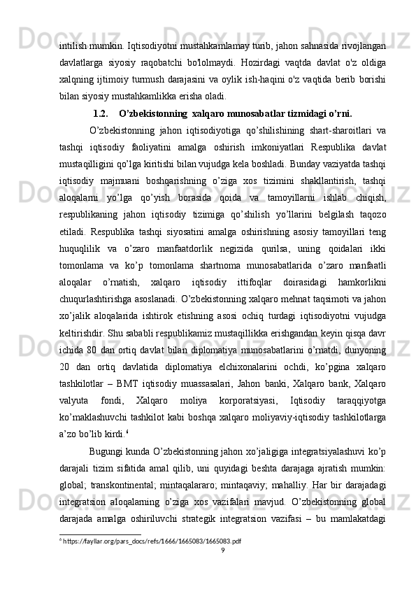intilish mumkin. Iqtisodiyotni mustahkamlamay turib, jahon sahnasida rivojlangan
davlatlarga   siyosiy   raqobatchi   bo'lolmaydi.   Hozirdagi   vaqtda   davlat   o'z   oldiga
xalqning   ijtimoiy   turmush   darajasini   va   oylik   ish-haqini   o'z   vaqtida   berib   borishi
bilan siyosiy mustahkamlikka erisha oladi.
1.2. O’zbekistonning  xalqaro munosabatlar tizmidagi o’rni.
O’zbekistonning   jahon   iqtisodiyotiga   qo’shilishining   shart-sharoitlari   va
tashqi   iqtisodiy   faoliyatini   amalga   oshirish   imkoniyatlari   Respublika   davlat
mustaqilligini qo’lga kiritishi bilan vujudga kela boshladi. Bunday vaziyatda tashqi
iqtisodiy   majmuani   boshqarishning   o’ziga   xos   tizimini   shakllantirish,   tashqi
aloqalarni   yo’lga   qo’yish   borasida   qoida   va   tamoyillarni   ishlab   chiqish,
respublikaning   jahon   iqtisodiy   tizimiga   qo’shilish   yo’llarini   belgilash   taqozo
etiladi.   Respublika   tashqi   siyosatini   amalga   oshirishning   asosiy   tamoyillari   teng
huquqlilik   va   o’zaro   manfaatdorlik   negizida   qurilsa,   uning   qoidalari   ikki
tomonlama   va   ko’p   tomonlama   shartnoma   munosabatlarida   o’zaro   manfaatli
aloqalar   o’rnatish,   xalqaro   iqtisodiy   ittifoqlar   doirasidagi   hamkorlikni
chuqurlashtirishga asoslanadi. O’zbekistonning xalqaro mehnat taqsimoti va jahon
xo’jalik   aloqalarida   ishtirok   etishning   asosi   ochiq   turdagi   iqtisodiyotni   vujudga
keltirishdir. Shu sababli respublikamiz mustaqillikka erishgandan keyin qisqa davr
ichida   80   dan   ortiq   davlat   bilan   diplomatiya   munosabatlarini   o’rnatdi,   dunyoning
20   dan   ortiq   davlatida   diplomatiya   elchixonalarini   ochdi,   ko’pgina   xalqaro
tashkilotlar   –   BMT   iqtisodiy   muassasalari,   Jahon   banki,   Xalqaro   bank,   Xalqaro
valyuta   fondi,   Xalqaro   moliya   korporatsiyasi,   Iqtisodiy   taraqqiyotga
ko’maklashuvchi   tashkilot   kabi   boshqa   xalqaro   moliyaviy-iqtisodiy   tashkilotlarga
a’zo bo’lib kirdi. 6
Bugungi kunda O’zbekistonning jahon xo’jaligiga integratsiyalashuvi ko’p
darajali   tizim   sifatida   amal   qilib,   uni   quyidagi   beshta   darajaga   ajratish   mumkin:
global;   transkontinental;   mintaqalararo;   mintaqaviy;   mahalliy.   Har   bir   darajadagi
integratsion   aloqalarning   o’ziga   xos   vazifalari   mavjud.   O’zbekistonning   global
darajada   amalga   oshiriluvchi   strategik   integratsion   vazifasi   –   bu   mamlakatdagi
6
 https://fayllar.org/pars_docs/refs/1666/1665083/1665083.pdf
9 