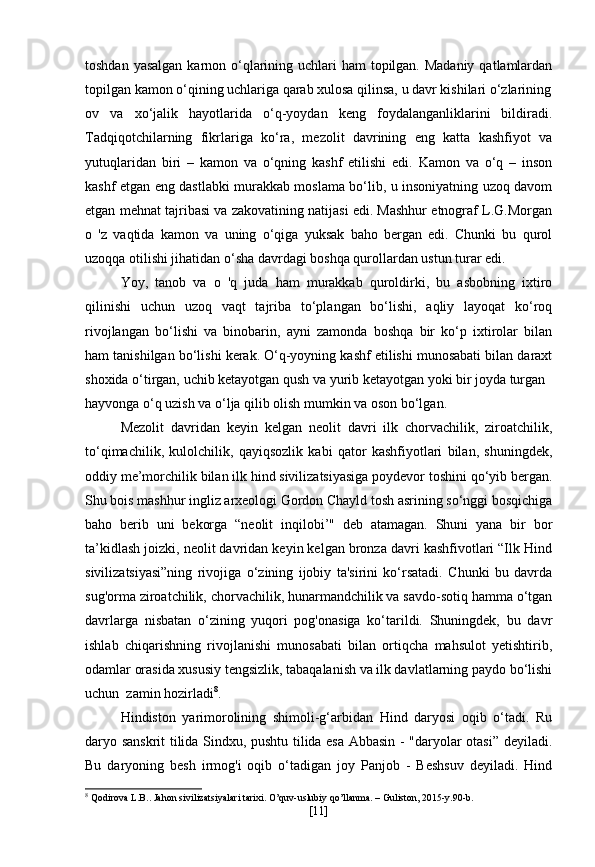 toshdan yasalgan karnon o‘qlarining uchlari ham  topilgan. Madaniy  qatlamlardan
topilgan kamon o‘qining uchlariga qarab xulosa qilinsa, u davr kishilari o‘zlarining
ov   va   xo‘jalik   hayotlarida   o‘q-yoydan   keng   foydalanganliklarini   bildiradi.
Tadqiqotchilarning   fikrlariga   ko‘ra,   mezolit   davrining   eng   katta   kashfiyot   va
yutuqlaridan   biri   –   kamon   va   o‘qning   kashf   etilishi   edi.   Kamon   va   o‘q   –   inson
kashf etgan eng dastlabki murakkab moslama bo‘lib, u insoniyatning uzoq davom
etgan mehnat tajribasi va zakovatining natijasi edi. Mashhur etnograf L.G.Morgan
o   'z   vaqtida   kamon   va   uning   o‘qiga   yuksak   baho   bergan   edi.   Chunki   bu   qurol
uzoqqa otilishi jihatidan o‘sha davrdagi boshqa qurollardan ustun turar edi.
Yoy,   tanob   va   o   'q   juda   ham   murakkab   quroldirki,   bu   asbobning   ixtiro
qilinishi   uchun   uzoq   vaqt   tajriba   to‘plangan   bo‘lishi,   aqliy   layoqat   ko‘roq
rivojlangan   bo‘lishi   va   binobarin,   ayni   zamonda   boshqa   bir   ko‘p   ixtirolar   bilan
ham tanishilgan bo‘lishi kerak. O‘q-yoyning kashf etilishi munosabati bilan daraxt
shoxida o‘tirgan, uchib ketayotgan qush va yurib ketayotgan yoki bir joyda turgan
hayvonga o‘q uzish va o‘lja qilib olish mumkin va oson bo‘lgan.
Mezolit   davridan   keyin   kelgan   neolit   davri   ilk   chorvachilik,   ziroatchilik,
to‘qimachilik,   kulolchilik,   qayiqsozlik   kabi   qator   kashfiyotlari   bilan,   shuningdek,
oddiy me’morchilik bilan ilk hind sivilizatsiyasiga poydevor toshini qo‘yib bergan.
Shu bois mashhur ingliz arxeologi Gordon Chayld tosh asrining so‘nggi bosqichiga
baho   berib   uni   bekorga   “neolit   inqilobi’"   deb   atamagan.   Shuni   yana   bir   bor
ta’kidlash joizki, neolit davridan keyin kelgan bronza davri kashfivotlari “Ilk Hind
sivilizatsiyasi”ning   rivojiga   o‘zining   ijobiy   ta'sirini   ko‘rsatadi.   Chunki   bu   davrda
sug'orma ziroatchilik, chorvachilik, hunarmandchilik va savdo-sotiq hamma o‘tgan
davrlarga   nisbatan   o‘zining   yuqori   pog'onasiga   ko‘tarildi.   Shuningdek,   bu   davr
ishlab   chiqarishning   rivojlanishi   munosabati   bilan   ortiqcha   mahsulot   yetishtirib,
odamlar orasida xususiy tengsizlik, tabaqalanish va ilk davlatlarning paydo bo‘lishi
uchun  zamin hozirladi 8
.
Hindiston   yarimorolining   shimoli-g‘arbidan   Hind   daryosi   oqib   o‘tadi.   Ru
daryo sanskrit tilida Sindxu, pushtu tilida esa Abbasin - "daryolar otasi” deyiladi.
Bu   daryoning   besh   irmog'i   oqib   o‘tadigan   joy   Panjob   -   Beshsuv   deyiladi.   Hind
8
 Qodirova L.B.. Jahon sivilizatsiyalari tarixi. O’quv-uslubiy qo’llanma. – Guliston, 2015-y.90-b.
[ 11 ] 