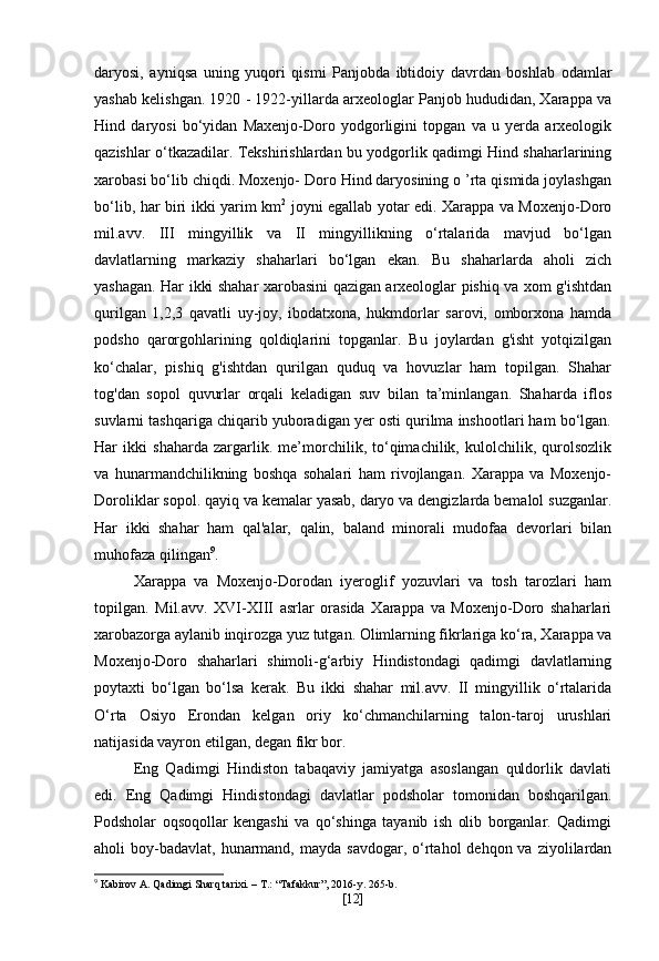 daryosi,   ayniqsa   uning   yuqori   qismi   Panjobda   ibtidoiy   davrdan   boshlab   odamlar
yashab kelishgan. 1920 - 1922-yillarda arxeologlar Panjob hududidan, Xarappa va
Hind   daryosi   bo‘yidan   Maxenjo-Doro   yodgorligini   topgan   va   u   yerda   arxeologik
qazishlar o‘tkazadilar. Tekshirishlardan bu yodgorlik qadimgi Hind shaharlarining
xarobasi bo‘lib chiqdi. Moxenjo- Doro Hind daryosining o ’rta qismida joylashgan
bo‘lib, har biri ikki yarim km 2
  joyni egallab yotar edi. Xarappa va Moxenjo-Doro
mil.avv.   III   mingyillik   va   II   mingyillikning   o‘rtalarida   mavjud   bo‘lgan
davlatlarning   markaziy   shaharlari   bo‘lgan   ekan.   Bu   shaharlarda   aholi   zich
yashagan. Har ikki shahar xarobasini qazigan arxeologlar pishiq va xom g'ishtdan
qurilgan   1,2,3   qavatli   uy-joy,   ibodatxona,   hukmdorlar   sarovi,   omborxona   hamda
podsho   qarorgohlarining   qoldiqlarini   topganlar.   Bu   joylardan   g'isht   yotqizilgan
ko‘chalar,   pishiq   g'ishtdan   qurilgan   quduq   va   hovuzlar   ham   topilgan.   Shahar
tog'dan   sopol   quvurlar   orqali   keladigan   suv   bilan   ta’minlangan.   Shaharda   iflos
suvlarni tashqariga chiqarib yuboradigan yer osti qurilma inshootlari ham bo‘lgan.
Har   ikki   shaharda   zargarlik.   me’morchilik,   to‘qimachilik,   kulolchilik,   qurolsozlik
va   hunarmandchilikning   boshqa   sohalari   ham   rivojlangan.   Xarappa   va   Moxenjo-
Doroliklar sopol. qayiq va kemalar yasab, daryo va dengizlarda bemalol suzganlar.
Har   ikki   shahar   ham   qal'alar,   qalin,   baland   minorali   mudofaa   devorlari   bilan
muhofaza qilingan 9
.
Xarappa   va   Moxenjo-Dorodan   iyeroglif   yozuvlari   va   tosh   tarozlari   ham
topilgan.   Mil.avv.   XVI-XIII   asrlar   orasida   Xarappa   va   Moxenjo-Doro   shaharlari
xarobazorga aylanib inqirozga yuz tutgan. Olimlarning fikrlariga ko‘ra, Xarappa va
Moxenjo-Doro   shaharlari   shimoli-g‘arbiy   Hindistondagi   qadimgi   davlatlarning
poytaxti   bo‘lgan   bo‘lsa   kerak.   Bu   ikki   shahar   mil.avv.   II   mingyillik   o‘rtalarida
O‘rta   Osiyo   Erondan   kelgan   oriy   ko‘chmanchilarning   talon-taroj   urushlari
natijasida vayron etilgan, degan fikr bor.
Eng   Qadimgi   Hindiston   tabaqaviy   jamiyatga   asoslangan   quldorlik   davlati
edi.   Eng   Qadimgi   Hindistondagi   davlatlar   podsholar   tomonidan   boshqarilgan.
Podsholar   oqsoqollar   kengashi   va   qo‘shinga   tayanib   ish   olib   borganlar.   Qadimgi
aholi  boy-badavlat,  hunarmand,  mayda  savdogar,  o‘rtahol  dehqon  va  ziyolilardan
9
 Kabirov A. Qadimgi Sharq tarixi. – T.: “Tafakkur”, 2016-y. 265-b.
[ 12 ] 