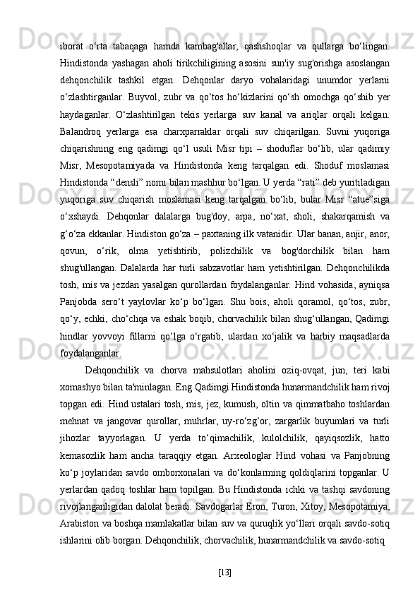 iborat   o‘rta   tabaqaga   hamda   kambag'allar,   qashshoqlar   va   qullarga   bo‘lingan.
Hindistonda   yashagan   aholi   tirikchiligining   asosini   sun'iy   sug'orishga   asoslangan
dehqonchilik   tashkil   etgan.   Dehqonlar   daryo   vohalaridagi   unumdor   yerlarni
o‘zlashtirganlar.   Buyvol,   zubr   va   qo‘tos   ho‘kizlarini   qo‘sh   omochga   qo‘shib   yer
haydaganlar.   O‘zlashtirilgan   tekis   yerlarga   suv   kanal   va   ariqlar   orqali   kelgan.
Balandroq   yerlarga   esa   charxparraklar   orqali   suv   chiqarilgan.   Suvni   yuqoriga
chiqarishning   eng   qadimgi   qo‘l   usuli   Misr   tipi   –   shoduflar   bo‘lib,   ular   qadimiy
Misr,   Mesopotamiyada   va   Hindistonda   keng   tarqalgan   edi.   Shoduf   moslamasi
Hindistonda “densli” nomi bilan mashhur bo‘lgan. U yerda “rati” deb yuritiladigan
yuqoriga   suv   chiqarish   moslamasi   keng   tarqalgan   bo‘lib,   bular   Misr   “atue”siga
o‘xshaydi.   Dehqonlar   dalalarga   bug'doy,   arpa,   no‘xat,   sholi,   shakarqamish   va
g‘o‘za ekkanlar. Hindiston go‘za – paxtaning ilk vatanidir. Ular banan, anjir, anor,
qovun,   o‘rik,   olma   yetishtirib,   polizchilik   va   bog'dorchilik   bilan   ham
shug'ullangan.   Dalalarda   har   turli   sabzavotlar   ham   yetishtirilgan.   Dehqonchilikda
tosh,   mis   va  jezdan   yasalgan   qurollardan  foydalanganlar.   Hind  vohasida,   ayniqsa
Panjobda   sero‘t   yaylovlar   ko‘p   bo‘lgan.   Shu   bois,   aholi   qoramol,   qo‘tos,   zubr,
qo‘y, echki, cho‘chqa va eshak boqib, chorvachilik bilan shug‘ullangan, Qadimgi
hindlar   yovvoyi   fillarni   qo‘lga   o‘rgatib,   ulardan   xo‘jalik   va   harbiy   maqsadlarda
foydalanganlar.
Dehqonchilik   va   chorva   mahsulotlari   aholini   oziq-ovqat,   jun,   teri   kabi
xomashyo bilan ta'minlagan. Eng Qadimgi Hindistonda hunarmandchilik ham rivoj
topgan edi. Hind ustalari  tosh,  mis,  jez, kumush,  oltin va qimmatbaho toshlardan
mehnat   va   jangovar   qurollar,   muhrlar,   uy-ro‘zg‘or,   zargarlik   buyumlari   va   turli
jihozlar   tayyorlagan.   U   yerda   to‘qimachilik,   kulolchilik,   qayiqsozlik,   hatto
kemasozlik   ham   ancha   taraqqiy   etgan.   Arxeologlar   Hind   vohasi   va   Panjobning
ko‘p   joylaridan   savdo   omborxonalari   va   do‘konlarming   qoldiqlarini   topganlar.   U
yerlardan   qadoq   toshlar   ham   topilgan.   Bu   Hindistonda   ichki   va   tashqi   savdoning
rivojlanganligidan dalolat beradi. Savdogarlar Eron, Turon, Xitoy, Mesopotamiya,
Arabiston va boshqa mamlakatlar bilan suv va quruqlik yo‘llari orqali savdo-sotiq
ishlarini olib borgan. Dehqonchilik, chorvachilik, hunarmandchilik va savdo-sotiq
[ 13 ] 