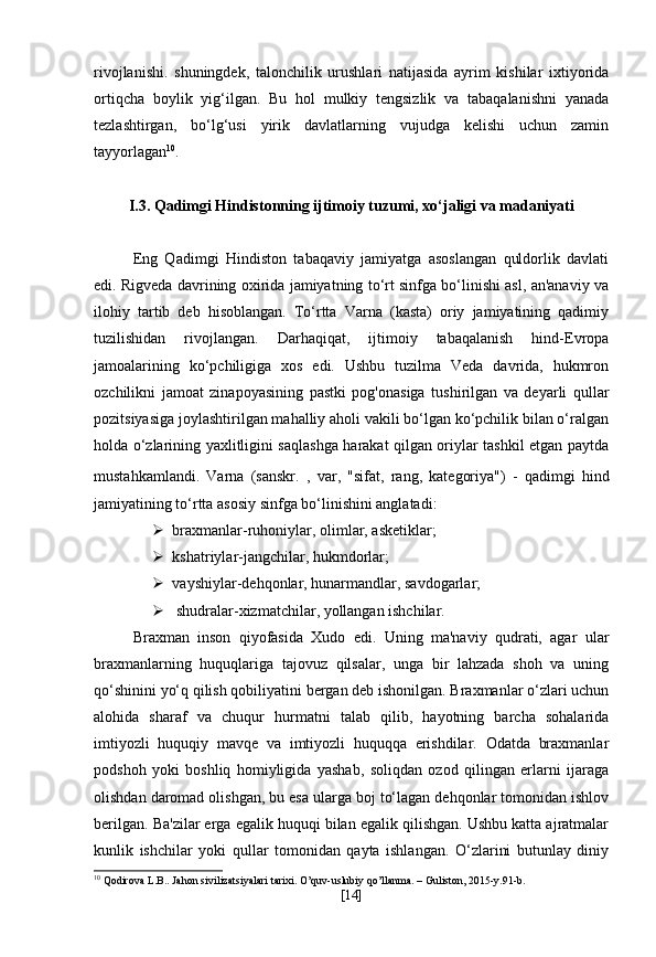 rivojlanishi.   shuningdek,   talonchilik   urushlari   natijasida   ayrim   kishilar   ixtiyorida
ortiqcha   boylik   yig‘ilgan.   Bu   hol   mulkiy   tengsizlik   va   tabaqalanishni   yanada
tezlashtirgan,   bo‘lg‘usi   yirik   davlatlarning   vujudga   kelishi   uchun   zamin
tayyorlagan 10
.
I.3.  Qadimgi Hindistonning ijtimoiy tuzumi, xo‘jaligi va madaniyati
Eng   Qadimgi   Hindiston   tabaqaviy   jamiyatga   asoslangan   quldorlik   davlati
edi. Rigveda davrining oxirida jamiyatning to‘rt sinfga bo‘linishi asl, an'anaviy va
ilohiy   tartib   deb   hisoblangan.   To‘rtta   Varna   (kasta)   oriy   jamiyatining   qadimiy
tuzilishidan   rivojlangan.   Darhaqiqat,   ijtimoiy   tabaqalanish   hind-Evropa
jamoalarining   ko‘pchiligiga   xos   edi.   Ushbu   tuzilma   Veda   davrida,   hukmron
ozchilikni   jamoat   zinapoyasining   pastki   pog'onasiga   tushirilgan   va   deyarli   qullar
pozitsiyasiga joylashtirilgan mahalliy aholi vakili bo‘lgan ko‘pchilik bilan o‘ralgan
holda o‘zlarining yaxlitligini saqlashga harakat qilgan oriylar tashkil etgan paytda
mustahkamlandi.   Varna   (sanskr.   व,   var,   "sifat,   rang,   kategoriya")   -   qadimgi   hind
jamiyatining to‘rtta asosiy sinfga bo‘linishini anglatadi:
 braxmanlar-ruhoniylar, olimlar, asketiklar;
 kshatriylar-jangchilar, hukmdorlar;    
 vayshiylar-dehqonlar, hunarmandlar, savdogarlar;
   shudralar-xizmatchilar, yollangan ishchilar.
Braxman   inson   qiyofasida   Xudo   edi.   Uning   ma'naviy   qudrati,   agar   ular
braxmanlarning   huquqlariga   tajovuz   qilsalar,   unga   bir   lahzada   shoh   va   uning
qo‘shinini yo‘q qilish qobiliyatini bergan deb ishonilgan. Braxmanlar o‘zlari uchun
alohida   sharaf   va   chuqur   hurmatni   talab   qilib,   hayotning   barcha   sohalarida
imtiyozli   huquqiy   mavqe   va   imtiyozli   huquqqa   erishdilar.   Odatda   braxmanlar
podshoh   yoki   boshliq   homiyligida   yashab,   soliqdan   ozod   qilingan   erlarni   ijaraga
olishdan daromad olishgan, bu esa ularga boj to‘lagan dehqonlar tomonidan ishlov
berilgan. Ba'zilar erga egalik huquqi bilan egalik qilishgan. Ushbu katta ajratmalar
kunlik   ishchilar   yoki   qullar   tomonidan   qayta   ishlangan.   O‘zlarini   butunlay   diniy
10
 Qodirova L.B.. Jahon sivilizatsiyalari tarixi. O’quv-uslubiy qo’llanma. – Guliston, 2015-y.91-b.
[ 14 ] 