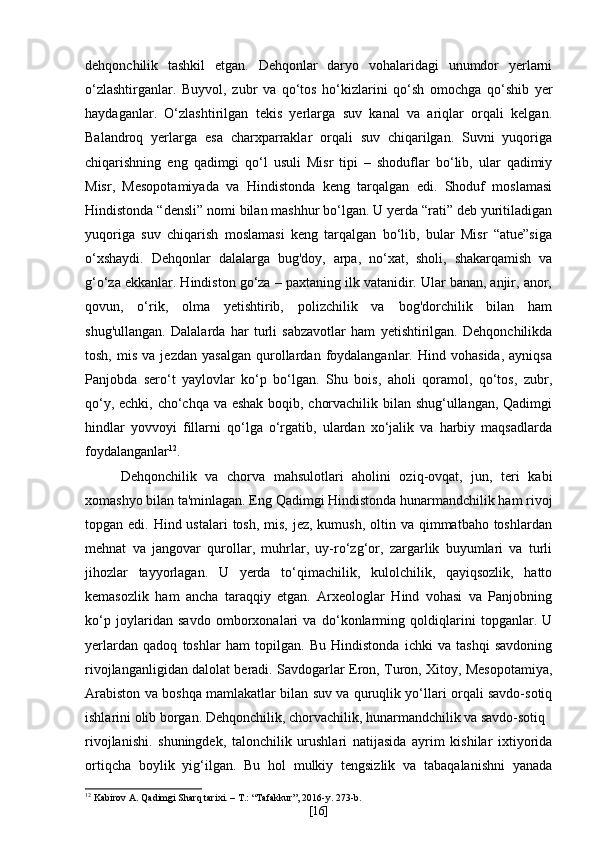 dehqonchilik   tashkil   etgan.   Dehqonlar   daryo   vohalaridagi   unumdor   yerlarni
o‘zlashtirganlar.   Buyvol,   zubr   va   qo‘tos   ho‘kizlarini   qo‘sh   omochga   qo‘shib   yer
haydaganlar.   O‘zlashtirilgan   tekis   yerlarga   suv   kanal   va   ariqlar   orqali   kelgan.
Balandroq   yerlarga   esa   charxparraklar   orqali   suv   chiqarilgan.   Suvni   yuqoriga
chiqarishning   eng   qadimgi   qo‘l   usuli   Misr   tipi   –   shoduflar   bo‘lib,   ular   qadimiy
Misr,   Mesopotamiyada   va   Hindistonda   keng   tarqalgan   edi.   Shoduf   moslamasi
Hindistonda “densli” nomi bilan mashhur bo‘lgan. U yerda “rati” deb yuritiladigan
yuqoriga   suv   chiqarish   moslamasi   keng   tarqalgan   bo‘lib,   bular   Misr   “atue”siga
o‘xshaydi.   Dehqonlar   dalalarga   bug'doy,   arpa,   no‘xat,   sholi,   shakarqamish   va
g‘o‘za ekkanlar. Hindiston go‘za – paxtaning ilk vatanidir. Ular banan, anjir, anor,
qovun,   o‘rik,   olma   yetishtirib,   polizchilik   va   bog'dorchilik   bilan   ham
shug'ullangan.   Dalalarda   har   turli   sabzavotlar   ham   yetishtirilgan.   Dehqonchilikda
tosh,   mis   va  jezdan   yasalgan   qurollardan  foydalanganlar.   Hind  vohasida,   ayniqsa
Panjobda   sero‘t   yaylovlar   ko‘p   bo‘lgan.   Shu   bois,   aholi   qoramol,   qo‘tos,   zubr,
qo‘y, echki, cho‘chqa va eshak boqib, chorvachilik bilan shug‘ullangan, Qadimgi
hindlar   yovvoyi   fillarni   qo‘lga   o‘rgatib,   ulardan   xo‘jalik   va   harbiy   maqsadlarda
foydalanganlar 12
.
Dehqonchilik   va   chorva   mahsulotlari   aholini   oziq-ovqat,   jun,   teri   kabi
xomashyo bilan ta'minlagan. Eng Qadimgi Hindistonda hunarmandchilik ham rivoj
topgan edi. Hind ustalari  tosh,  mis,  jez, kumush,  oltin va qimmatbaho toshlardan
mehnat   va   jangovar   qurollar,   muhrlar,   uy-ro‘zg‘or,   zargarlik   buyumlari   va   turli
jihozlar   tayyorlagan.   U   yerda   to‘qimachilik,   kulolchilik,   qayiqsozlik,   hatto
kemasozlik   ham   ancha   taraqqiy   etgan.   Arxeologlar   Hind   vohasi   va   Panjobning
ko‘p   joylaridan   savdo   omborxonalari   va   do‘konlarming   qoldiqlarini   topganlar.   U
yerlardan   qadoq   toshlar   ham   topilgan.   Bu   Hindistonda   ichki   va   tashqi   savdoning
rivojlanganligidan dalolat beradi. Savdogarlar Eron, Turon, Xitoy, Mesopotamiya,
Arabiston va boshqa mamlakatlar bilan suv va quruqlik yo‘llari orqali savdo-sotiq
ishlarini olib borgan. Dehqonchilik, chorvachilik, hunarmandchilik va savdo-sotiq
rivojlanishi.   shuningdek,   talonchilik   urushlari   natijasida   ayrim   kishilar   ixtiyorida
ortiqcha   boylik   yig‘ilgan.   Bu   hol   mulkiy   tengsizlik   va   tabaqalanishni   yanada
12
 Kabirov A. Qadimgi Sharq tarixi. – T.: “Tafakkur”, 2016-y. 273-b.
[ 16 ] 