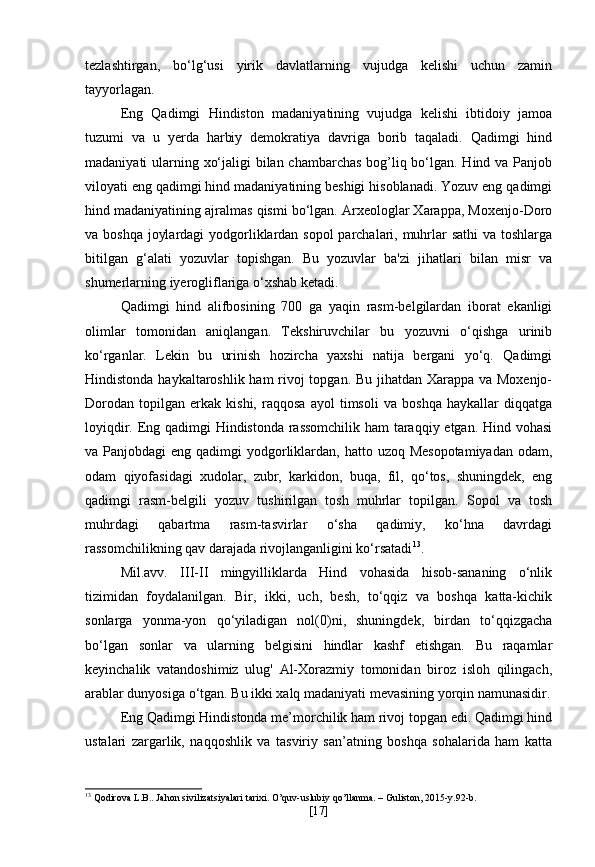 tezlashtirgan,   bo‘lg‘usi   yirik   davlatlarning   vujudga   kelishi   uchun   zamin
tayyorlagan.
Eng   Qadimgi   Hindiston   madaniyatining   vujudga   kelishi   ibtidoiy   jamoa
tuzumi   va   u   yerda   harbiy   demokratiya   davriga   borib   taqaladi.   Qadimgi   hind
madaniyati ularning xo‘jaligi bilan chambarchas bog’liq bo‘lgan. Hind va Panjob
viloyati eng qadimgi hind madaniyatining beshigi hisoblanadi. Yozuv eng qadimgi
hind madaniyatining ajralmas qismi bo‘lgan. Arxeologlar Xarappa, Moxenjo-Doro
va boshqa joylardagi  yodgorliklardan sopol parchalari, muhrlar sathi  va toshlarga
bitilgan   g‘alati   yozuvlar   topishgan.   Bu   yozuvlar   ba'zi   jihatlari   bilan   misr   va
shumerlarning iyerogliflariga o‘xshab ketadi. 
Qadimgi   hind   alifbosining   700   ga   yaqin   rasm-belgilardan   iborat   ekanligi
olimlar   tomonidan   aniqlangan.   Tekshiruvchilar   bu   yozuvni   o‘qishga   urinib
ko‘rganlar.   Lekin   bu   urinish   hozircha   yaxshi   natija   bergani   yo‘q.   Qadimgi
Hindistonda haykaltaroshlik ham rivoj  topgan. Bu jihatdan Xarappa va Moxenjo-
Dorodan   topilgan   erkak   kishi,   raqqosa   ayol   timsoli   va   boshqa   haykallar   diqqatga
loyiqdir. Eng qadimgi Hindistonda rassomchilik ham taraqqiy etgan. Hind vohasi
va Panjobdagi  eng qadimgi  yodgorliklardan, hatto uzoq Mesopotamiyadan  odam,
odam   qiyofasidagi   xudolar,   zubr,   karkidon,   buqa,   fil,   qo‘tos,   shuningdek,   eng
qadimgi   rasm-belgili   yozuv   tushirilgan   tosh   muhrlar   topilgan.   Sopol   va   tosh
muhrdagi   qabartma   rasm-tasvirlar   o‘sha   qadimiy,   ko‘hna   davrdagi
rassomchilikning qav darajada rivojlanganligini ko‘rsatadi 13
.
Mil.avv.   III-II   mingyilliklarda   Hind   vohasida   hisob-sananing   o‘nlik
tizimidan   foydalanilgan.   Bir,   ikki,   uch,   besh,   to‘qqiz   va   boshqa   katta-kichik
sonlarga   yonma-yon   qo‘yiladigan   nol(0)ni,   shuningdek,   birdan   to‘qqizgacha
bo‘lgan   sonlar   va   ularning   belgisini   hindlar   kashf   etishgan.   Bu   raqamlar
keyinchalik   vatandoshimiz   ulug'   Al-Xorazmiy   tomonidan   biroz   isloh   qilingach,
arablar dunyosiga o‘tgan. Bu ikki xalq madaniyati mevasining yorqin namunasidir.
Eng Qadimgi Hindistonda me’morchilik ham rivoj topgan edi. Qadimgi hind
ustalari   zargarlik,   naqqoshlik   va   tasviriy   san’atning   boshqa   sohalarida   ham   katta
13
 Qodirova L.B.. Jahon sivilizatsiyalari tarixi. O’quv-uslubiy qo’llanma. – Guliston, 2015-y.92-b.
[ 17 ] 