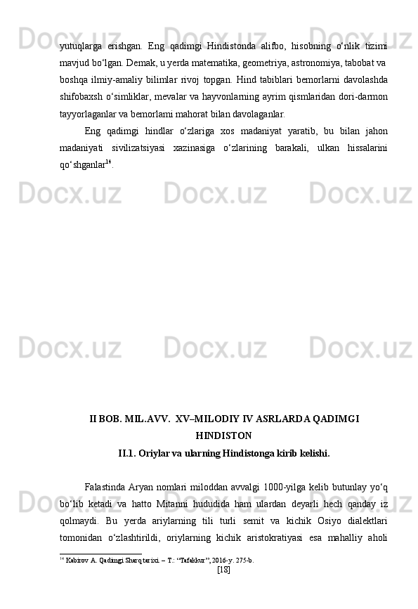 yutuqlarga   erishgan.   Eng   qadimgi   Hindistonda   alifbo,   hisobning   o‘nlik   tizimi
mavjud bo‘lgan. Demak, u yerda matematika, geometriya, astronomiya, tabobat va
boshqa   ilmiy-amaliy   bilimlar   rivoj   topgan.   Hind   tabiblari   bemorlarni   davolashda
shifobaxsh o‘simliklar, mevalar va hayvonlarning ayrim qismlaridan dori-darmon
tayyorlaganlar va bemorlami mahorat bilan davolaganlar.
Eng   qadimgi   hindlar   o‘zlariga   xos   madaniyat   yaratib,   bu   bilan   jahon
madaniyati   sivilizatsiyasi   xazinasiga   o‘zlarining   barakali,   ulkan   hissalarini
qo‘shganlar 14
. 
II BOB.  MIL.AVV.  XV–MILODIY IV ASRLARDA QADIMGI
HINDISTON
II.1.  Oriylar va ularning Hindistonga kirib kelishi.
Falastinda Aryan nomlari miloddan avvalgi 1000-yilga kelib butunlay yo‘q
bo‘lib   ketadi   va   hatto   Mitanni   hududida   ham   ulardan   deyarli   hech   qanday   iz
qolmaydi.   Bu   yerda   ariylarning   tili   turli   semit   va   kichik   Osiyo   dialektlari
tomonidan   o‘zlashtirildi,   oriylarning   kichik   aristokratiyasi   esa   mahalliy   aholi
14
 Kabirov A. Qadimgi Sharq tarixi. – T.: “Tafakkur”, 2016-y. 275-b.
[ 18 ] 