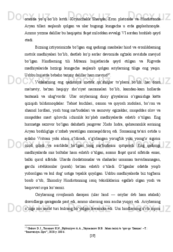 orasida   yo‘q   bo‘lib   ketdi.   Keyinchalik   Sharqda,   Eron   platosida   va   Hindistonda
Aryan   tillari   saqlanib   qolgan   va   ular   bugungi   kungacha   u   erda   gaplashmoqda.
Ammo yozma dalillar bu haqiqatni faqat miloddan avvalgi VI asrdan boshlab qayd
etadi.
Bizning ixtiyorimizda bo‘lgan eng qadimgi manbalar hind va eronliklarning
metrik   madhiyalari   bo‘lib,   dastlab   ko‘p   asrlar   davomida   og'zaki   ravishda   mavjud
bo‘lgan.   Hindlarning   tili   Mitanni   hujjatlarida   qayd   etilgan   va   Rigveda
madhiyalarida   hozirgi   kungacha   saqlanib   qolgan   ariylarning   tiliga   eng   yaqin.
Ushbu hujjatda bebaho tarixiy dalillar ham mavjud 15
.
Vedalarning   eng   qadimiysi   metrik   qo‘shiqlar   to‘plami   bo‘lib,   har   doim
ma'naviy,   ba'zan   haqiqiy   she’riyat   namunalari   bo‘lib,   kamdan-kam   hollarda
tantanali   va   ulug'vordir.   Ular   oriylarning   diniy   g'oyalarini   o‘rganishga   katta
qiziqish   bildirmoqdalar.   Tabiat   kuchlari,   osmon   va   quyosh   xudolari,   bo‘ron   va
shamol   lordlari,   yosh   tong   ma'budalari   va   samoviy   egizaklar,   muqaddas   olov   va
muqaddas   mast   qiluvchi   ichimlik   ko‘plab   madhiyalarda   eslatib   o‘tilgan.   Eng
hurmatga   sazovor   bo‘lgan   dahshatli   jangovar   Xudo   Indra,   qahramonlik   asrining
Aryan boshlig'iga o‘xshab yaratilgan momaqaldiroq edi. Somaning ta'siri ostida u
ajdaho   Vritrani   yoki   ahini   o‘ldiradi,   o‘g'irlangan   yorug'lik   yoki   yomg'ir   sigirini
ozod   qiladi   va   asirlikda   bo‘lgan   tong   ma'budasini   qutqaradi.   Eng   qadimgi
madhiyalarda   mis   boltalar   ham   eslatib   o‘tilgan,   ammo   faqat   qurol   sifatida   emas,
balki   qurol   sifatida.   Ularda   ibodatxonalar   va   shaharlar   umuman   tasvirlanmagan,
garchi   istehkomlar   (purah)   ba'zan   eslatib   o‘tiladi.   O‘lganlar   odatda   yoqib
yuborilgan   va   kul   dog'   ustiga   tepalik   quyilgan.   Ushbu   madhiyalarda   biz   tog'larni
bosib   o‘tib,   Shimoliy   Hindistonning   issiq   tekisliklarini   egallab   olgan   yosh   va
baquvvat irqni ko‘ramiz.
Oriylarning   rivojlanish   darajasi   (ular   hind   —   oriylar   deb   ham   ataladi)
dravidlarga qaraganda past edi, ammo ularning soni ancha yuqori edi. Ariylarning
o‘ziga xos san'at turi kulrang bo‘yalgan keramika edi. Uni hindlarning o‘rta oqimi
15
  Urakov D.J., Tursunov R.N., Biykuziyev A.A., Xaynazarov B.B.  Jahon tarixi /o ‘quv qo ‘llanma/. –T.: 
“Innovatsiya-Ziyo”, 2020-y.108-b.
[ 19 ] 