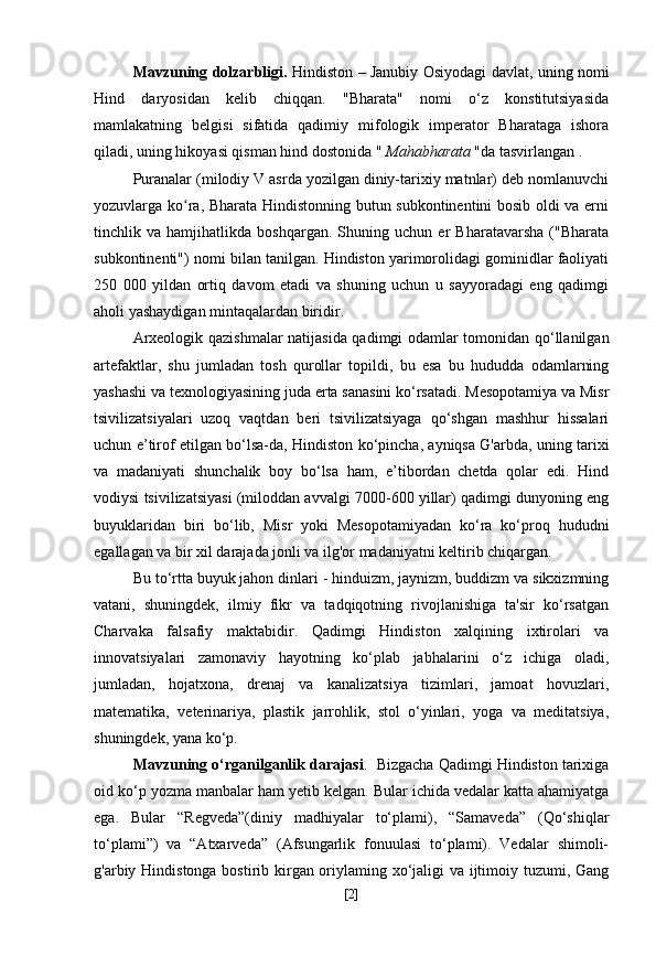 Mavzuning dolzarbligi.   Hindiston – Janubiy Osiyodagi davlat, uning nomi
Hind   daryosidan   kelib   chiqqan.   "Bharata"   nomi   o‘z   konstitutsiyasida
mamlakatning   belgisi   sifatida   qadimiy   mifologik   imperator   Bharataga   ishora
qiladi, uning hikoyasi qisman hind dostonida "   Mahabharata   "da tasvirlangan .
Puranalar (milodiy V asrda yozilgan diniy-tarixiy matnlar) deb nomlanuvchi
yozuvlarga ko ra, Bharata Hindistonning butun subkontinentini bosib oldi va erniʻ
tinchlik   va   hamjihatlikda   boshqargan.   Shuning   uchun   er   Bharatavarsha   ("Bharata
subkontinenti") nomi bilan tanilgan. Hindiston yarimorolidagi gominidlar faoliyati
250   000   yildan   ortiq   davom   etadi   va   shuning   uchun   u   sayyoradagi   eng   qadimgi
aholi yashaydigan mintaqalardan biridir.
Arxeologik qazishmalar natijasida qadimgi odamlar tomonidan qo‘llanilgan
artefaktlar,   shu   jumladan   tosh   qurollar   topildi,   bu   esa   bu   hududda   odamlarning
yashashi va texnologiyasining juda erta sanasini ko‘rsatadi. Mesopotamiya va Misr
tsivilizatsiyalari   uzoq   vaqtdan   beri   tsivilizatsiyaga   qo‘shgan   mashhur   hissalari
uchun e’tirof etilgan bo‘lsa-da, Hindiston ko‘pincha, ayniqsa G'arbda, uning tarixi
va   madaniyati   shunchalik   boy   bo‘lsa   ham,   e’tibordan   chetda   qolar   edi.   Hind
vodiysi tsivilizatsiyasi (miloddan avvalgi 7000-600 yillar) qadimgi dunyoning eng
buyuklaridan   biri   bo‘lib,   Misr   yoki   Mesopotamiyadan   ko‘ra   ko‘proq   hududni
egallagan va bir xil darajada jonli va ilg'or madaniyatni keltirib chiqargan.
Bu to‘rtta buyuk jahon dinlari - hinduizm, jaynizm, buddizm va sikxizmning
vatani,   shuningdek,   ilmiy   fikr   va   tadqiqotning   rivojlanishiga   ta'sir   ko‘rsatgan
Charvaka   falsafiy   maktabidir.   Qadimgi   Hindiston   xalqining   ixtirolari   va
innovatsiyalari   zamonaviy   hayotning   ko‘plab   jabhalarini   o‘z   ichiga   oladi,
jumladan,   hojatxona,   drenaj   va   kanalizatsiya   tizimlari,   jamoat   hovuzlari,
matematika,   veterinariya,   plastik   jarrohlik,   stol   o‘yinlari,   yoga   va   meditatsiya,
shuningdek, yana ko‘p.
Mavzuning o‘rganilganlik darajasi .  Bizgacha Qadimgi Hindiston tarixiga
oid ko‘p yozma manbalar ham  yetib kelgan. Bular ichida vedalar katta ahamiyatga
ega.   Bular   “Regveda”(diniy   madhiyalar   to‘plami),   “Samaveda”   (Qo‘shiqlar
to‘plami”)   va   “Atxarveda”   (Afsungarlik   fonuulasi   to‘plami).   Vedalar   shimoli-
g'arbiy Hindistonga bostirib kirgan oriylaming xo‘jaligi va ijtimoiy tuzumi, Gang
[ 2 ] 