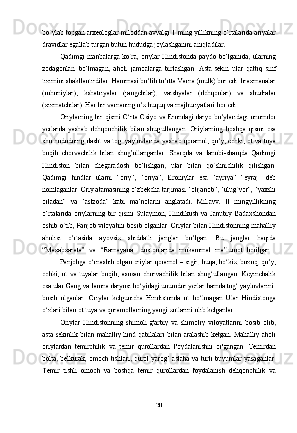bo‘ylab topgan arxeologlar miloddan avvalgi 1-ming yillikning o‘rtalarida ariyalar
dravidlar egallab turgan butun hududga joylashganini aniqladilar.
Qadimgi   manbalarga  ko‘ra,  oriylar  Hindistonda   paydo  bo‘lganida,  ularning
zodagonlari   bo‘lmagan,   aholi   jamoalarga   birlashgan.   Asta-sekin   ular   qattiq   sinf
tizimini shakllantirdilar. Hammasi bo‘lib to‘rtta Varna (mulk) bor edi: braxmanalar
(ruhoniylar),   kshatriyalar   (jangchilar),   vaishyalar   (dehqonlar)   va   shudralar
(xizmatchilar). Har bir varnaning o‘z huquq va majburiyatlari bor edi.
Oriylarning bir qismi O‘rta Osiyo va Erondagi daryo bo‘ylaridagi unumdor
yerlarda   yashab   dehqonchilik   bilan   shug'ullangan.   Oriylarning   boshqa   qismi   esa
shu hududning dasht va tog' yaylovlarida yashab qoramol, qo‘y, echki, ot va tuya
boqib   chorvachilik   bilan   shug’ullanganlar.   Sharqda   va   Janubi-sharqda   Qadimgi
Hindiston   bilan   chegaradosh   bo‘lishgan,   ular   bilan   qo‘shnichilik   qilishgan.
Qadimgi   hindlar   ularni   “oriy”,   “oriya”,   Eroniylar   esa   “ayriya”   “eyraj"   deb
nomlaganlar. Oriy atamasining o‘zbekcha tarjimasi “olijanob”, “ulug‘vor”, “yaxshi
oiladan”   va   “aslzoda”   kabi   ma’nolarni   anglatadi.   Mil.avv.   II   mingyillikning
o‘rtalarida   oriylarning   bir   qismi   Sulaymon,   Hindikush   va   Janubiy   Badaxshondan
oshib o‘tib, Panjob viloyatini bosib olganlar. Oriylar bilan Hindistonning mahalliy
aholisi   o‘rtasida   ayovsiz   shiddatli   janglar   bo‘lgan.   Bu   janglar   haqida
“Maxabxarata”   va   “Ramayana"   dostonlarida   mukammal   ma’lumot   berilgan.  
Panjobga o‘rnashib olgan oriylar qoramol – sigir, buqa, ho‘kiz, buzoq, qo‘y,
echki,   ot   va   tuyalar   boqib,   asosan   chorvachilik   bilan   shug‘ullangan.   Keyinchalik
esa ular Gang va Jamna daryosi bo‘yidagi unumdor yerlar hamda tog‘ yaylovlarini
bosib   olganlar.   Oriylar   kelgunicha   Hindistonda   ot   bo‘lmagan   Ular   Hindistonga
o‘zlari bilan ot tuya va qoramollarning yangi zotlarini olib kelganlar.
Oriylar   Hindistonning   shimoli-g'arbiy   va   shimoliy   viloyatlarini   bosib   olib,
asta-sekinlik  bilan  mahalliy hind qabilalari  bilan aralashib  ketgan. Mahalliy aholi
oriylardan   temirchilik   va   temir   qurollardan   I'oydalanishni   oi'gangan.   Temirdan
bolta, belkurak, omoch tishlari, qurol-yarog’  aslaha va turli buyumlar  yasaganlar.
Temir   tishli   omoch   va   boshqa   temir   qurollardan   foydalanish   dehqonchilik   va
[ 20 ] 
