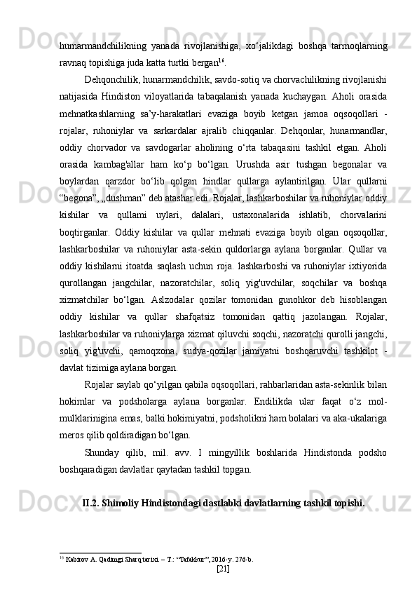 humarmandchilikning   yanada   rivojlanishiga,   xo‘jalikdagi   boshqa   tarmoqlarning
ravnaq topishiga juda katta turtki bergan 16
.
Dehqonchilik, hunarmandchilik, savdo-sotiq va chorvachilikning rivojlanishi
natijasida   Hindiston   viloyatlarida   tabaqalanish   yanada   kuchaygan.   Aholi   orasida
mehnatkashlarning   sa’y-harakatlari   evaziga   boyib   ketgan   jamoa   oqsoqollari   -
rojalar,   ruhoniylar   va   sarkardalar   ajralib   chiqqanlar.   Dehqonlar,   hunarmandlar,
oddiy   chorvador   va   savdogarlar   aholining   o‘rta   tabaqasini   tashkil   etgan.   Aholi
orasida   kambag'allar   ham   ko‘p   bo‘lgan.   Urushda   asir   tushgan   begonalar   va
boylardan   qarzdor   bo‘lib   qolgan   hindlar   qullarga   aylantirilgan.   Ular   qullarni
“begona”, „dushman” deb atashar edi. Rojalar, lashkarboshilar va ruhoniylar oddiy
kishilar   va   qullami   uylari,   dalalari,   ustaxonalarida   ishlatib,   chorvalarini
boqtirganlar.   Oddiy   kishilar   va   qullar   mehnati   evaziga   boyib   olgan   oqsoqollar,
lashkarboshilar   va   ruhoniylar   asta-sekin   quldorlarga   aylana   borganlar.   Qullar   va
oddiy   kishilarni   itoatda   saqlash   uchun   roja.   lashkarboshi   va   ruhoniylar   ixtiyorida
qurollangan   jangchilar,   nazoratchilar,   soliq   yig'uvchilar,   soqchilar   va   boshqa
xizmatchilar   bo‘lgan.   Aslzodalar   qozilar   tomonidan   gunohkor   deb   hisoblangan
oddiy   kishilar   va   qullar   shafqatsiz   tomonidan   qattiq   jazolangan.   Rojalar,
lashkarboshilar va ruhoniylarga xizmat qiluvchi soqchi, nazoratchi qurolli jangchi,
soliq   yig'uvchi,   qamoqxona,   sudya-qozilar   jamiyatni   boshqaruvchi   tashkilot   -
davlat tizimiga aylana borgan.
Rojalar saylab qo‘yilgan qabila oqsoqollari, rahbarlaridan asta-sekinlik bilan
hokimlar   va   podsholarga   aylana   borganlar.   Endilikda   ular   faqat   o‘z   mol-
mulklarinigina emas, balki hokimiyatni, podsholikni ham bolalari va aka-ukalariga
meros qilib qoldiradigan bo‘lgan.
Shunday   qilib,   mil.   avv.   I   mingyillik   boshlarida   Hindistonda   podsho
boshqaradigan davlatlar qaytadan tashkil topgan.
II.2.  Shimoliy Hindistondagi dastlabki davlatlarning tashkil topishi.
16
 Kabirov A. Qadimgi Sharq tarixi. – T.: “Tafakkur”, 2016-y. 276-b.
[ 21 ] 
