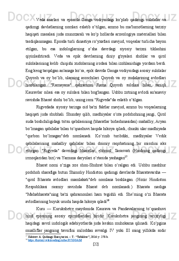 Veda   asarlari   va   eposida   Ganga   vodiysidagi   ko‘plab   qadimgi   sulolalar   va
qadimgi   davlatlarning   nomlari   eslatib   o‘tilgan,   ammo   bu   ma'lumotlarning   tarixiy
haqiqati masalasi  juda munozarali va ko‘p hollarda arxeologiya materiallari bilan
tasdiqlanmagan. Eposda turli dinastiya ro‘yxatlari mavjud, voqealar turlicha bayon
etilgan,   bu   esa   indologlarning   o‘sha   davrdagi   siyosiy   tarixni   tiklashini
qiyinlashtiradi.   Veda   va   epik   davrlarning   diniy   g'oyalari   shohlar   va   qirol
sulolalarining kelib chiqishi xudolarning irodasi bilan izohlanishiga yordam berdi.
Eng keng tarqalgan an'anaga ko‘ra, epik davrda Ganga vodiysidagi asosiy sulolalar
Quyosh   va   oy   bo‘lib,   ularning   asoschilari   Quyosh   va   oy   xudolarining   avlodlari
hisoblangan.   "Ramayana"   qahramoni   Rama   Quyosh   sulolasi   bilan,   taniqli
Kauravlar oilasi esa oy sulolasi  bilan bog'langan. Ushbu zotning avlodi an'anaviy
ravishda Bharat shohi bo‘lib, uning ismi "Rigveda"da eslatib o‘tilgan.
Rigvedada   siyosiy   tarixga   oid   ba'zi   faktlar   mavjud,   ammo   bu   voqealarning
haqiqati  juda shubhali. Shunday qilib, madhiyalar  o‘nta podshohning jangi, Qirol
suda boshchiligidagi tritsu qabilasining (bharatlar birlashmasidan) mahalliy, Aryan
bo‘lmagan qabilalar bilan to‘qnashuvi haqida hikoya qiladi, chunki ular madhiyada
"qurbon   bo‘lmagan"deb   nomlanadi.   Ko‘rinib   turibdiki,   madhiyalar   Vedik
qabilalarining   mahalliy   qabilalar   bilan   doimiy   raqobatining   bir   misolini   aks
ettirgan.   "Rigveda"   davridagi   bharatlar,   ehtimol,   Sarasvati   (Hindning   qadimgi
irmoqlaridan biri) va Yamuna daryolari o‘rtasida yashagan 17
.
Bharat   nomi   o‘ziga   xos   shon-Shuhrat   bilan   o‘ralgan   edi.   Ushbu   mashhur
podshoh sharafiga butun Shimoliy Hindiston qadimgi davrlarda Bharatavarsha —
"qirol   Bharata   avlodlari   mamlakati"deb   nomlana   boshlagan.   (Hozir   Hindiston
Respublikasi   rasmiy   ravishda   Bharat   deb   nomlanadi.)   Bharata   nasliga
"Mahabharata"ning   ba'zi   qahramonlari   ham   tegishli   edi.   She’rning   o‘zi   Bharata
avlodlarining buyuk urushi haqida hikoya qiladi 18
.
Kuru   —   Kurukshetre   maydonida   Kaurava   va   Pandavalarning   to‘qnashuvi
hind   eposining   asosiy   epizodlaridan   biridir.   Kurukshetra   jangining   tarixiyligi
haqidagi savol  indologik adabiyotlarda juda keskin muhokama qilinadi. Ko‘pgina
mualliflar   jangning   tavsifini   miloddan   avvalgi   IV   yoki   III   ming   yillikda   sodir
17
 Kabirov A. Qadimgi Sharq tarixi. – T.: “Tafakkur”, 2016-y. 278-b.
18
  https://history.wikireading.ru/hecR7lGGAM  
[ 22 ] 