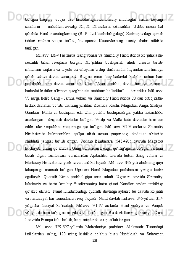 bo‘lgan   haqiqiy   voqea   deb   hisoblashgan.zamonaviy   indologlar   ancha   keyingi
sanalarni   —   miloddan   avvalgi   XI,   X,   IX   asrlarni   keltiradilar.   Ushbu   nizoni   hal
qilishda   Hind   arxeologlarining   (B.   B.   Lal   boshchiligidagi)   Xastinapurdagi   qazish
ishlari   muhim   voqea   bo‘ldi,   bu   eposda   Kauravlarning   asosiy   shahri   sifatida
tanilgan.
Mil.avv. IX-VI asrlarda Gang vohasi va Shimoliy Hindistonda xo‘jalik asta-
sekinlik   bilan   rivojlana   borgan.   Xo‘jalikni   boshqarish,   aholi   orasida   tartib-
intizomni saqlash  va u yoki bu viloyatni tashqi  dushmanlar  hujumlaridan himoya
qilish   uchun   davlat   zarur   edi.   Bugina   emas,   boy-badavlat   kishilar   uchun   ham
podsholik,   ham   davlat   zarur   edi.   Ular:   “Agar   podsho,   davlat   himoya   qilmasa,
badavlat kishilar o‘lim va quvg‘inlikka mahkum bo‘ladilar” — der edilar. Mil. avv.
VI  asrga kelib Gang - Jamna vohasi  va Shimoliy Hindistonda 20 dan ortiq katta-
kichik davlatlar bo‘lib, ularning yiriklari Koshala, Kashi, Magadxa, Anga, Shakya,
Gandxar,   Malla   va   boshqalar   edi.   Ular   podsho   boshqaradigan   yakka   hokimlikka
asoslangan   -   despotik   davlatlar   bo‘lgan.   Vridji   va   Malla   kabi   davlatlar   ham   bor
ediki,   ular   respublika   maqomiga   ega   bo‘lgan.   Mil.   avv.   VI-V   asrlarda   Shimoliy
Hindistonda   hukmronlikni   qo‘lga   olish   uchun   yuqoridagi   davlatlar   o‘rtasida
shiddatli   janglar   bo‘lib   o‘tgan.   Podsho   Bimbasara   (543-491)   davrida   Magadxa
kuchayib, uning qo‘shinlari Gang vohasidan Bengal qo‘ltig'igacha bo‘lgan yerlarni
bosib   olgan.   Bimbasara   vorislaridan   Ajatashtru   davrida   butun   Gang   vohasi   va
Markaziy Hindistonda yirik davlat tashkil topadi. Mil. avv. 345-yili aholining quyi
tabaqasiga   mansub   bo‘lgan   Ugrasen   Nand   Magadxa   podshosini   yengib   taxtni
egallaydi.   Qudratli   Nand   podsholigiga   asos   soladi.   Ugrasen   davrida   Shimoliy,
Markaziy   va   hatto   Janubiy   Hindistonning   katta   qismi   Nandlar   davlati   tarkibiga
qo‘shib   olinadi.   Nand  Hindistondagi   qudratli   davlatga   aylanib   bu  davrda   xo‘jalik
va madaniyat har tomonlama rivoj Topadi. Nand davlati mil.avv. 345-yildan 317-
yilgacha   faoliyat   ko‘rsatadi.   Mil.avv.   VI-IV   asrlarda   Hind   vodiysi   va   Panjob
viloyatida ham ko‘pgina mayda davlatlar bo‘lgan. Bu davlatlarning aksariyati Doro
I davrida Eronga tobe bo‘lib, ko‘p miqdorda xiroj to‘lab turgan.
Mil.   avv.   329-327-yillarda   Makedoniya   podshosi   Aleksandr   Turondagi
istilolardan   so‘ng,   120   ming   kishilik   qo‘shin   bilan   Hindikush   va   Sulaymon
[ 23 ] 