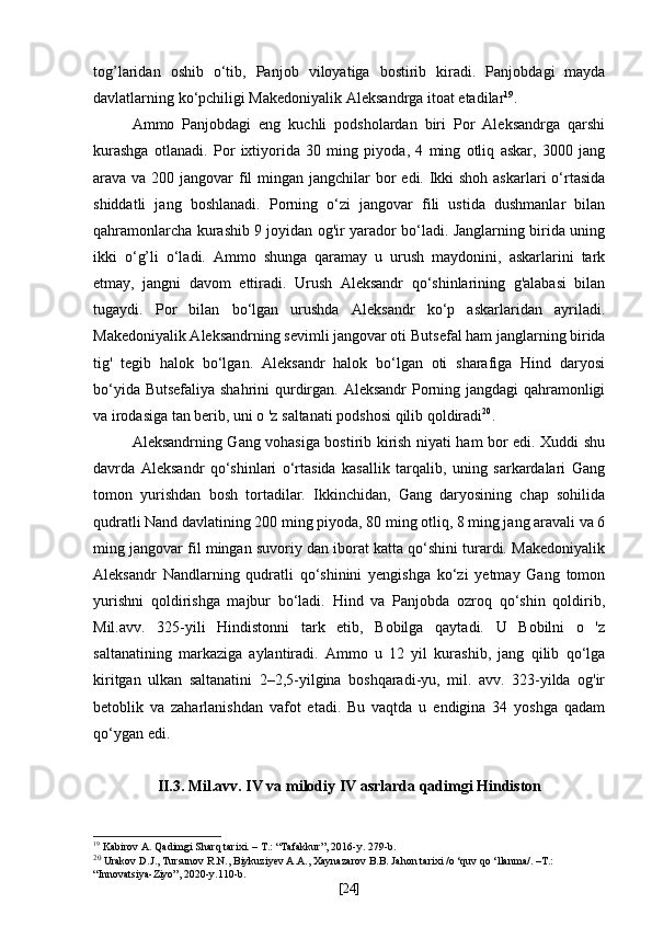 tog’laridan   oshib   o‘tib,   Panjob   viloyatiga   bostirib   kiradi.   Panjobdagi   mayda
davlatlarning   ko‘pchiligi Makedoniyalik   Aleksandrga   itoat etadilar 19
.
Ammo   Panjobdagi   eng   kuchli   podsholardan   biri   Por   Aleksandrga   qarshi
kurashga   otlanadi.   Por   ixtiyorida   30   ming   piyoda,   4   ming   otliq   askar,   3000   jang
arava va 200 jangovar  fil  mingan jangchilar  bor  edi. Ikki shoh askarlari  o‘rtasida
shiddatli   jang   boshlanadi.   Porning   o‘zi   jangovar   fili   ustida   dushmanlar   bilan
qahramonlarcha kurashib 9 joyidan og'ir yarador bo‘ladi. Janglarning birida uning
ikki   o‘g’li   o‘ladi.   Ammo   shunga   qaramay   u   urush   maydonini,   askarlarini   tark
etmay,   jangni   davom   ettiradi.   Urush   Aleksandr   qo‘shinlarining   g'alabasi   bilan
tugaydi.   Por   bilan   bo‘lgan   urushda   Aleksandr   ko‘p   askarlaridan   ayriladi.
Makedoniyalik Aleksandrning sevimli jangovar oti  Butsefal   ham janglarning birida
tig'   tegib   halok   bo‘lgan.   Aleksandr   halok   bo‘lgan   oti   sharafiga   Hind   daryosi
bo‘yida Butsefaliya shahrini qurdirgan. Aleksandr Porning jangdagi qahramonligi
va irodasiga tan berib, uni o 'z saltanati podshosi qilib qoldiradi 20
.
Aleksandrning Gang vohasiga bostirib kirish niyati ham bor edi. Xuddi shu
davrda   Aleksandr   qo‘shinlari   o‘rtasida   kasallik   tarqalib,   uning   sarkardalari   Gang
tomon   yurishdan   bosh   tortadilar.   Ikkinchidan,   Gang   daryosining   chap   sohilida
qudratli Nand davlatining 200 ming piyoda, 80 ming otliq, 8 ming jang aravali va 6
ming jangovar fil mingan suvoriy dan iborat katta qo‘shini turardi. Makedoniyalik
Aleksandr   Nandlarning   qudratli   qo‘shinini   yengishga   ko‘zi   yetmay   Gang   tomon
yurishni   qoldirishga   majbur   bo‘ladi.   Hind   va   Panjobda   ozroq   qo‘shin   qoldirib,
Mil.avv.   325-yili   Hindistonni   tark   etib,   Bobilga   qaytadi.   U   Bobilni   o   'z
saltanatining   markaziga   aylantiradi.   Ammo   u   12   yil   kurashib,   jang   qilib   qo‘lga
kiritgan   ulkan   saltanatini   2–2,5-yilgina   boshqaradi-yu,   mil.   avv.   323-yilda   og'ir
betoblik   va   zaharlanishdan   vafot   etadi.   Bu   vaqtda   u   endigina   34   yoshga   qadam
qo‘ygan edi.
II.3.  Mil.avv. IV va milodiy IV asrlarda qadimgi Hindiston
19
 Kabirov A. Qadimgi Sharq tarixi. – T.: “Tafakkur”, 2016-y. 279-b.
20
  Urakov D.J., Tursunov R.N., Biykuziyev A.A., Xaynazarov B.B. Jahon tarixi /o ‘quv qo ‘llanma/. –T.: 
“Innovatsiya-Ziyo”, 2020-y.110-b.
[ 24 ] 