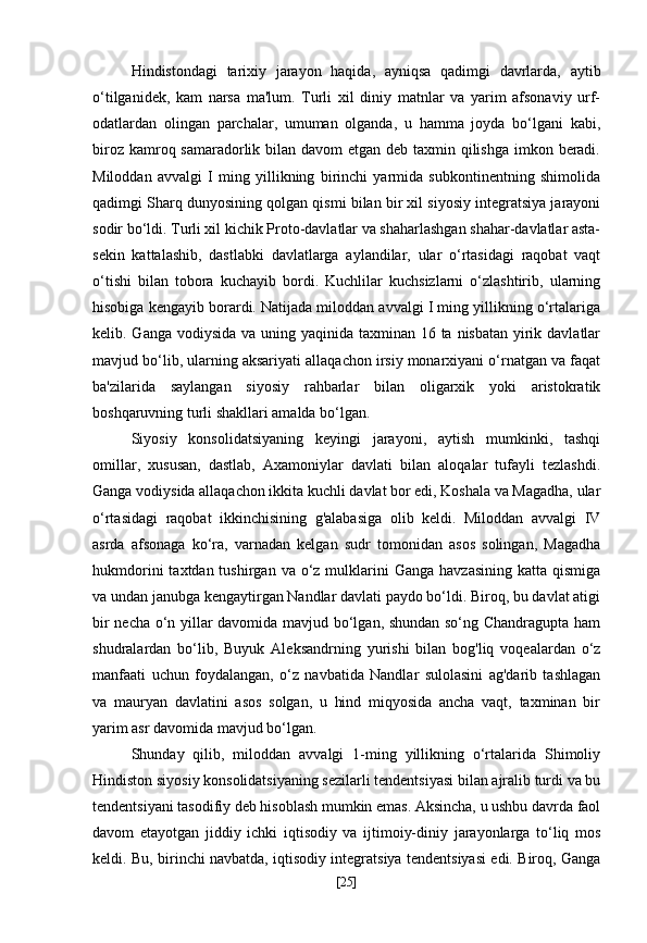 Hindistondagi   tarixiy   jarayon   haqida,   ayniqsa   qadimgi   davrlarda,   aytib
o‘tilganidek,   kam   narsa   ma'lum.   Turli   xil   diniy   matnlar   va   yarim   afsonaviy   urf-
odatlardan   olingan   parchalar,   umuman   olganda,   u   hamma   joyda   bo‘lgani   kabi,
biroz kamroq samaradorlik bilan davom  etgan deb taxmin qilishga imkon beradi.
Miloddan   avvalgi   I   ming   yillikning   birinchi   yarmida   subkontinentning   shimolida
qadimgi Sharq dunyosining qolgan qismi bilan bir xil siyosiy integratsiya jarayoni
sodir bo‘ldi. Turli xil kichik Proto-davlatlar va shaharlashgan shahar-davlatlar asta-
sekin   kattalashib,   dastlabki   davlatlarga   aylandilar,   ular   o‘rtasidagi   raqobat   vaqt
o‘tishi   bilan   tobora   kuchayib   bordi.   Kuchlilar   kuchsizlarni   o‘zlashtirib,   ularning
hisobiga kengayib borardi. Natijada miloddan avvalgi I ming yillikning o‘rtalariga
kelib. Ganga vodiysida va uning yaqinida taxminan 16 ta nisbatan yirik davlatlar
mavjud bo‘lib, ularning aksariyati allaqachon irsiy monarxiyani o‘rnatgan va faqat
ba'zilarida   saylangan   siyosiy   rahbarlar   bilan   oligarxik   yoki   aristokratik
boshqaruvning turli shakllari amalda bo‘lgan.
Siyosiy   konsolidatsiyaning   keyingi   jarayoni,   aytish   mumkinki,   tashqi
omillar,   xususan,   dastlab,   Axamoniylar   davlati   bilan   aloqalar   tufayli   tezlashdi.
Ganga vodiysida allaqachon ikkita kuchli davlat bor edi, Koshala va Magadha, ular
o‘rtasidagi   raqobat   ikkinchisining   g'alabasiga   olib   keldi.   Miloddan   avvalgi   IV
asrda   afsonaga   ko‘ra,   varnadan   kelgan   sudr   tomonidan   asos   solingan,   Magadha
hukmdorini   taxtdan tushirgan  va  o‘z  mulklarini   Ganga  havzasining  katta  qismiga
va undan janubga kengaytirgan Nandlar davlati paydo bo‘ldi. Biroq, bu davlat atigi
bir necha o‘n yillar davomida mavjud bo‘lgan, shundan so‘ng Chandragupta ham
shudralardan   bo‘lib,   Buyuk   Aleksandrning   yurishi   bilan   bog'liq   voqealardan   o‘z
manfaati   uchun   foydalangan,   o‘z   navbatida   Nandlar   sulolasini   ag'darib   tashlagan
va   mauryan   davlatini   asos   solgan,   u   hind   miqyosida   ancha   vaqt,   taxminan   bir
yarim asr davomida mavjud bo‘lgan.
Shunday   qilib,   miloddan   avvalgi   1-ming   yillikning   o‘rtalarida   Shimoliy
Hindiston siyosiy konsolidatsiyaning sezilarli tendentsiyasi bilan ajralib turdi va bu
tendentsiyani tasodifiy deb hisoblash mumkin emas. Aksincha, u ushbu davrda faol
davom   etayotgan   jiddiy   ichki   iqtisodiy   va   ijtimoiy-diniy   jarayonlarga   to‘liq   mos
keldi. Bu, birinchi navbatda, iqtisodiy integratsiya tendentsiyasi edi. Biroq, Ganga
[ 25 ] 