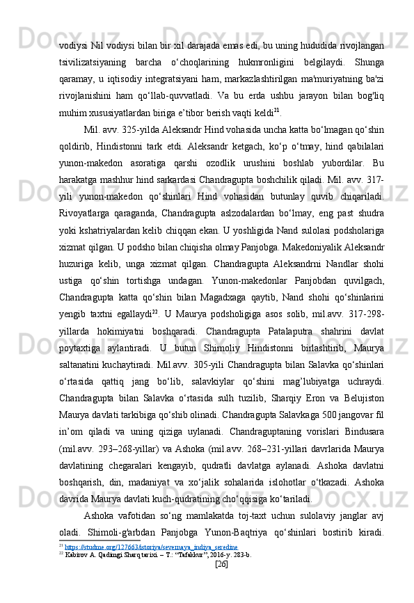 vodiysi Nil vodiysi bilan bir xil darajada emas edi, bu uning hududida rivojlangan
tsivilizatsiyaning   barcha   o‘choqlarining   hukmronligini   belgilaydi.   Shunga
qaramay,   u   iqtisodiy   integratsiyani   ham,   markazlashtirilgan   ma'muriyatning   ba'zi
rivojlanishini   ham   qo‘llab-quvvatladi.   Va   bu   erda   ushbu   jarayon   bilan   bog'liq
muhim xususiyatlardan biriga e’tibor berish vaqti keldi 21
.
Mil. avv. 325-yilda Aleksandr Hind vohasida uncha katta bo‘lmagan qo‘shin
qoldirib,   Hindistonni   tark   etdi.   Aleksandr   ketgach,   ko‘p   o‘tmay,   hind   qabilalari
yunon-makedon   asoratiga   qarshi   ozodlik   urushini   boshlab   yubordilar.   Bu
harakatga mashhur hind sarkardasi Chandragupta boshchilik qiladi. Mil. avv. 317-
yili   yunon-makedon   qo‘shinlari   Hind   vohasidan   butunlay   quvib   chiqariladi.
Rivoyatlarga   qaraganda,   Chandragupta   aslzodalardan   bo‘lmay,   eng   past   shudra
yoki kshatriyalardan kelib chiqqan ekan. U yoshligida Nand sulolasi podsholariga
xizmat qilgan. U podsho bilan chiqisha olmay Panjobga. Makedoniyalik Aleksandr
huzuriga   kelib,   unga   xizmat   qilgan.   Chandragupta   Aleksandrni   Nandlar   shohi
ustiga   qo‘shin   tortishga   undagan.   Yunon-makedonlar   Panjobdan   quvilgach,
Chandragupta   katta   qo‘shin   bilan   Magadxaga   qaytib,   Nand   shohi   qo‘shinlarini
yengib   taxtni   egallaydi 22
.   U   Maurya   podsholigiga   asos   solib,   mil.avv.   317-298-
yillarda   hokimiyatni   boshqaradi.   Chandragupta   Patalaputra   shahrini   davlat
poytaxtiga   aylantiradi.   U   butun   Shimoliy   Hindistonni   birlashtirib,   Maurya
saltanatini kuchaytiradi. Mil.avv. 305-yili Chandragupta bilan Salavka qo‘shinlari
o‘rtasida   qattiq   jang   bo‘lib,   salavkiylar   qo‘shini   mag’lubiyatga   uchraydi.
Chandragupta   bilan   Salavka   o‘rtasida   sulh   tuzilib,   Sharqiy   Eron   va   Belujiston
Maurya davlati tarkibiga qo‘shib olinadi. Chandragupta Salavkaga 500 jangovar fil
in’om   qiladi   va   uning   qiziga   uylanadi.   Chandraguptaning   vorislari   Bindusara
(mil.avv.   293–268-yillar)   va   Ashoka   (mil.avv.   268–231-yillari   davrlarida  Maurya
davlatining   chegaralari   kengayib,   qudratli   davlatga   aylanadi.   Ashoka   davlatni
boshqarish,   din,   madaniyat   va   xo‘jalik   sohalarida   islohotlar   o‘tkazadi.   Ashoka
davrida Maurya davlati kuch-qudratining cho‘qqisiga ko‘tariladi.
Ashoka   vafotidan   so‘ng   mamlakatda   toj-taxt   uchun   sulolaviy   janglar   avj
oladi.   Shimoli-g'arbdan   Panjobga   Yunon-Baqtriya   qo‘shinlari   bostirib   kiradi.
21
  https://studme.org/127663/istoriya/severnaya_indiya_seredine  
22
 Kabirov A. Qadimgi Sharq tarixi. – T.: “Tafakkur”, 2016-y. 283-b.
[ 26 ] 