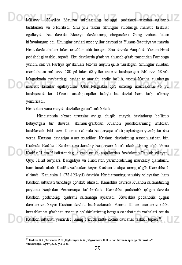 Mil.avv.   180-yilda   Maurya   sulolasining   so‘nggi   podshosi   taxtdan   ag'darib
tashlanadi   va   o‘ldiriladi.   Shu   yili   taxtni   Shunglar   sulolasiga   mansub   kishilar
egallaydi.   Bu   davrda   Mauiya   davlatining   chegaralari   Gang   vohasi   bilan
kifoyalangan edi. Shunglar davlati uzoq yillar davomida Yunon-Baqtriya va mayda
Hind   davlatchalari   bilan   urushlar   olib   borgan.   Shu   davrda   Panjobda   Yunon-Hind
podsholigi tashkil topadi. Shu davrlarda g'arb va shimoli-g'arb tomondan Panjobga
yunon, sak va Parfiya qo‘shinlari  tez-tez hujum  qilib turishgan. Shunglar  sulolasi
mamlakatni   mil.   avv.  180-yil   bilan   68-yillar   orasida   boshqargan.   Mil.avv.   68-yili
Magadxada   navbatdagi   davlat   to‘ntarishi   sodir   bo‘lib,   taxtni   Kanha   sulolasiga
mansub   kishilar   egallaydilar.   Ular   Magadxa   qo‘l   ostidagi   mamlakatni   45   yil
boshqaradi   lar.   O‘zaro   urush-janjallar   tufayli   bu   davlat   ham   ko‘p   o‘tmay
yemiriladi,
Hindiston yana mayda davlatlarga bo‘linib ketadi.
Hindistonda   o‘zaro   urushlar   avjiga   chiqib.   mayda   davlatlarga   bo‘linib
ketayotgan   bir   davrda,   shimoii-g'arbdan   Kushon   podsholarining   istilolari
boshlanadi. Mil. avv. II  asr  o‘rtalarida Baqtriyaga o‘tib joylashgan yuechjilar shu
yerda   Kushon   davlatiga   asos   soladilar.   Kushon   davlatining   asoschilaridan   biri
Kudzula   Kadfiz   I   Kashmir   va   Janubiy   Baqtriyani   bosib   oladi.   Uning   o‘gli   Vima
Kadfiz  II   esa   Hindistondagi   o‘zaro  urush-janjallardan  foydalanib  Panjob   viloyati,
Quyi   Hind   bo‘ylari,   Bengaliya   va   Hindiston   yarimorolining   markaziy   qismlarini
ham   bosib  oladi.  Kadfiz  vafotidan  keyin  Kushon   taxtiga  uning  o‘g’li   Kanishka  1
o‘tiradi.   Kanishka   1   (78-123-yil)   davrida   Hindistonning   janubiy   viloyatlari   ham
Kushon saltanati tarkibiga qo‘shib olinadi. Kanishka davrida Kushon saltanatining
poytaxti   Baqtrdan   Peshovarga   ko‘chiriladi.   Kanishka   podsholik   qilgan   davrda
Kushon   podsholigi   qudratli   saltanatga   aylanadi.   Xuvishka   podsholik   qilgan
davrlaridan   keyin   Kushon   davlati   kuchsizlanadi.   Ammo   III   asr   oxirlarida   ichki
kurashlar  va g'arbdan sosoniy qo‘shinlarining bergan qaqshatqich  zarbalari  ostida
Kushon saltanati yemirilib, uning o‘rnida katta-kichik davlatlar tashkil topadi 23
.
23
  Urakov D.J., Tursunov R.N., Biykuziyev A.A., Xaynazarov B.B. Jahon tarixi /o ‘quv qo ‘llanma/. –T.: 
“Innovatsiya-Ziyo”, 2020-y.111-b.
[ 27 ] 