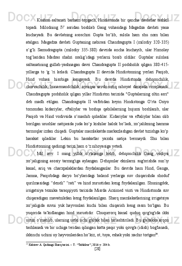 Kushon   saltanati   barham   topgach,   Hindistonda   bir   qancha   davlatlar   tashkil
topadi.   Milodning   IV   asridan   boshlab   Gang   vohasidagi   Magadxa   davlati   yana
kuchayadi.   Bu   davlatning   asoschisi   Gupta   bo‘lib,   sulola   ham   shu   nom   bilan
atalgan.   Magadxa   davlati   Guptaning   nabirasi   Chandragupta   I   (milodiy   320-335)
o‘g‘li   Samudragupta   (milodiy   335-380)   davrida   ancha   kuchayib,   ular   Himolay
tog’laridan   Madras   shahri   oralig’idagi   yerlarni   bosib   oldilar.   Guptalar   sulolasi
saltanatining   gullab-yashnagan   davri   Chandragupta   II   podsholik   qilgan   380-415-
yillarga   to   'g   ’ri   keladi.   Chandragupta   II   davrida   Hindistonning   yerlari   Panjob,
Hind   vohasi   hisobiga   kengayadi.   Bu   davrda   Hindistonda   dehqonchilik,
chorvachilik,   hunarmandchilik,   ayniqsa   savdo-sotiq   nihoyat   darajada   rivojlanadi.
Chandragupta  podsholik   qilgan   yillar  Hindiston  tarixida  "Guptalarning  oltin  asri"
deb   madh   etilgan.   Chandragupta   II   vafotidan   keyin   Hindistonga   O‘rta   Osiyo
tomondan   kidariylar,   eftaliylar   va   boshqa   qabilalarning   hujumi   boshlanib,   ular
Panjob   va   Hind   vodivsida   o‘rnashib   qoladilar.   Kidariylar   va   eftaliylar   bilan   olib
borilgan   urushlar   natijasida   juda   ko‘p   kishilar   halok   bo‘ladi,  xo‘jalikning  hamma
tarmoqlar izdan chiqadi. Guptalar mamlakatda markazlashgan davlat tuzishga ko‘p
harakat   qiladilar.   Lekin   bu   harakatlar   yaxshi   natija   bermaydi.   Shu   bilan
Hindistonning qadimgi tarixi ham o 'z nihoyasiga yetadi.
Mil.   avv.   I   ming   yillik   o‘rtalariga   kelib,   dehqonchilik   Gang   vodiysi
xo‘jaligining   asosiy   tarmog'iga   aylangan.   Dehqonlar   ekinlarni   sug'orishda   sun’iy
kanal,   ariq   va   charxpalaklardan   foydalanganlar.   Bu   davrda   ham   Hind,   Ganga,
Jamna,   Panjobdagi   daryo   bo‘ylaridagi   baland   yerlarga   suv   chiqarishda   shoduf
qurilmasidagi  “deneli” “rati” va hind xurustidan keng foydalanilgan. Shuningdek,
irrigatsiya   texnika   taraqqiyoti   tarixida   Misrda   Arximed   vinti   va   Hindistonda   suv
chiqaradigan mavatnikdan keng foydalanilgan. Sharq mamlakatlarining irrigatsiya
xo‘jaligida   suvni   yuk   hayvonlari   kuchi   bilan   chiqarish   keng   rasm   bo‘lgan.   Bu
yuqorida   ta’kidlangan   hind   xurustidir.   Chuqurrorq   kanal   quduq   qirg'og'ida   ikki
ustun o‘rnatilib, ularning ustki uchi g'altak bilan birlashtiriladi. Bu g'altakka arqon
tashlanadi va bir uchiga teridan qilingan katta paqir yoki qovg'a (idish) bog'lanadi,
ikkinchi uchini uy hayvonlaridan ho‘kiz, ot, tuya, eshak yoki xachir tortgan 24
.
24
 Kabirov A. Qadimgi Sharq tarixi. – T.: “Tafakkur”, 2016-y. 284-b.
[ 28 ] 