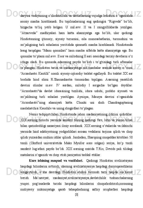 daryosi vodiysining o‘zlashtirilishi va davlatlarning vujudga kelishini o ‘rganishda
asosiy   manba   hisoblanadi.   Bu   topilmalarning   eng   qadimgisi   “Rigveda”   bo‘lib,
bizgacha   to‘liq   yetib   kelgan.   U   mil.avv.   II   va   I   mingyilliklarda   yozilgan.
“Atxarveda”   madhiyalari   ham   katta   ahamiyatga   ega   bo‘lib,   ular   qadimgi
Hindistonning   ijtimoiy,   siyosiy   tuzumini,   oila   munosabatlarini,   turmushini   va
xo‘jaligining   turli   sohalarini   yoritishda   qimmatli   manba   hisoblanadi.   Hindistonda
keng   tarqalgan   “Manu   qonunlari”   ham   manba   sifatida   katta   ahamiyatga   ega.   Bu
qonunlar to‘plami mil.avv. II asr va milodning II asri orasidagi tarixiy davrlarni o‘z
ichiga   oladi.   Bu   qonunda   odamning   paydo   bo‘lish   i   to‘g'risidagi   turli   afsonalar
to‘plangan. Hindiston tarixi va madaniyatiga oid manbalar orasida asosiy o ‘rinni
''Arxashastri  Kautilli” nomli  siyosiy-iqtisodiy traktat egallaydi. Bu traktat  XX asr
boshida   hind   olimi   R.Shamashastra   tomonidan   topilgan.   Asarning   yaratilish
davrini   olimlar   m.av.   IV   asrdan,   milodiy   I   asrgacha   bo‘lgan   deydilar.
“Arxoshastri"da   davlat   idorasining   tuzilishi,   idora   uslubi,   podsho   siyosati   va
xo‘jalikning   turli   sohalari   yoritilgan.   Ayniqsa,   Maurya   davrini   o‘rganishda
“ Arxoshastri”ning   ahamiyati   katta.   Chunki   uni   shoh   Chandraguptaning
maslahatchisi Kaushile va uning shogirdlari to‘plagan.
Nemis   tadqiqotchilari   Hindistonda   jahon   madaniyatining   ildizini   qidirdilar.
XIX asrning birinchi  yarmida sanskrit  tilining qadimgi  fors, lotin va yunon tillari
bilan qarindoshligi nazariyasi ilmiy asoslandi. XIX asrning o‘rtalarida va ikkinchi
yarmida   hind   adabiyotning   yodgorliklari   asosan   vedalarni   tarjima   qilish   va   chop
qilish yuzasidan muhim ishlar qilindi. Jumladan, Sharqning muqaddas kitoblari 50
tomli   (Oksford   universitetida   Maks   Myuller   asos   solgan)   seriya,   ko‘p   tomli
sanskrit   lug`atlari   paydo   bo‘ldi.   XIX   asrning   oxirida   T.Ris,   Devids   pali   tilidagi
matnlarini o‘rganish va chop etish jamiyatini tashkil etdilar .
Kurs   ishining   maqsad   va   vazifalari.     Qadimgi   Hindiston   sivilizatsiyasi
haqidagi bilimlarini orttirish, ularning sivilizatsiyasiya haqidagi dunyoqarashlarini
kengaytirish,   o‘sha   davrdagi   Hindiston   aholisi   turmush   tarzi   haqida   ma`lumot
berish.   Ma’naviyat,   madaniyat,sivilizatsiyasiya,davlatchilik   tushunchalarning
yuqori   pog‘onalarda   turishi   haqidagi   bilimlarini   chuqurlashtirish,insonning
moliyaviy   imkoniyatiga   qarab   tabaqalashning   salbiy   oriqibatlari   haqidagi
[ 3 ] 