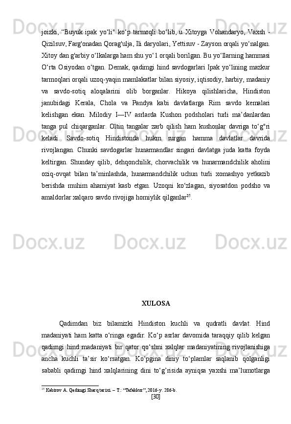 joizki,   “Buyuk   ipak   yo‘li"   ko‘p   tarmoqli   bo‘lib,   u   Xitoyga   Vohandaryo,   Vaxsh   -
Qizilsuv, Farg'onadan Qorag'ulja, Ili daryolari, Yettisuv - Zayson orqali yo‘nalgan.
Xitoy dan g'arbiy o‘lkalarga ham shu yo‘1 orqali borilgan. Bu yo‘llarning hammasi
O‘rta Osiyodan o‘tgan. Demak, qadimgi hind savdogarlari Ipak yo‘lining mazkur
tarmoqlari orqali uzoq-yaqin mamlakatlar bilan siyosiy, iqtisodiy, harbiy, madaniy
va   savdo-sotiq   aloqalarini   olib   borganlar.   Hikoya   qilishlaricha,   Hindiston
janubidagi   Kerala,   Chola   va   Pandya   kabi   davlatlarga   Rim   savdo   kemalari
kelishgan   ekan.   Milodiy   I—IV   asrlarda   Kushon   podsholari   turli   ma’danlardan
tanga   pul   chiqarganlar.   Oltin   tangalar   zarb   qilish   ham   kushonlar   davriga   to‘g"ri
keladi.   Savdo-sotiq   Hindistonda   hukm   surgan   hamma   davlatlar   davrida
rivojlangan.   Chunki   savdogarlar   hunarmandlar   singari   davlatga   juda   katta   foyda
keltirgan.   Shunday   qilib,   dehqonchilik,   chorvachilik   va   hunarmandchilik   aholini
oziq-ovqat   bilan   ta’minlashda,   hunarmandchilik   uchun   turli   xomashyo   yetkazib
berishda   muhim   ahamiyat   kasb   etgan.   Uzoqni   ko‘zlagan,   siyosatdon   podsho   va
amaldorlar xalqaro savdo rivojiga homiylik qilganlar 25
.
XULOSA
  Qadimdan   biz   bilamizki   Hindiston   kuchli   va   qudratli   davlat.   Hind
madaniyati   ham   katta   o‘ringa   egadir.   Ko‘p   asrlar   davomida   taraqqiy   qilib   kelgan
qadimgi   hind   madaniyati   bir   qator   qo‘shni   xalqlar   madaniyatining   rivojlanishiga
ancha   kuchli   ta’sir   ko‘rsatgan.   Ko‘pgina   diniy   to‘plamlar   saqlanib   qolganligi
sababli   qadimgi   hind   xalqlarining   dini   to‘g’risida   ayniqsa   yaxshi   ma’lumotlarga
25
 Kabirov A. Qadimgi Sharq tarixi. – T.: “Tafakkur”, 2016-y. 286-b.
[ 30 ] 