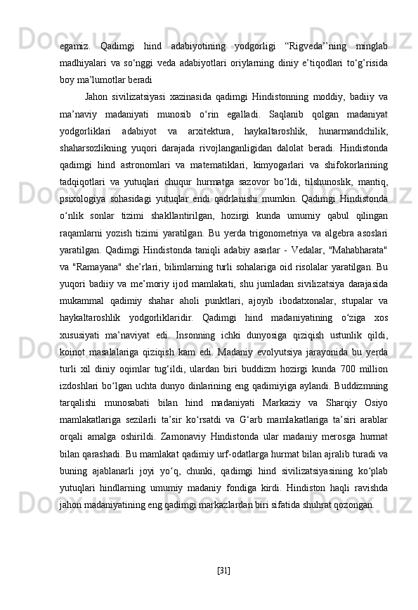 egamiz.   Qadimgi   hind   adabiyotining   yodgorligi   “Rigveda’’ning   minglab
madhiyalari   va   so‘nggi   veda   adabiyotlari   oriylarning   diniy   e’tiqodlari   to‘g’risida
boy ma’lumotlar beradi
Jahon   sivilizatsiyasi   xazinasida   qadimgi   Hindistonning   moddiy,   badiiy   va
ma’naviy   madaniyati   munosib   o rin   egalladi.   Saqlanib   qolgan   madaniyatʻ
yodgorliklari   adabiyot   va   arxitektura,   haykaltaroshlik,   hunarmandchilik,
shaharsozlikning   yuqori   darajada   rivojlanganligidan   dalolat   beradi.   Hindistonda
qadimgi   hind   astronomlari   va   matematiklari,   kimyogarlari   va   shifokorlarining
tadqiqotlari   va   yutuqlari   chuqur   hurmatga   sazovor   bo ldi,   tilshunoslik,   mantiq,	
ʻ
psixologiya   sohasidagi   yutuqlar   endi   qadrlanishi   mumkin.   Qadimgi   Hindistonda
o nlik   sonlar   tizimi   shakllantirilgan,   hozirgi   kunda   umumiy   qabul   qilingan	
ʻ
raqamlarni   yozish   tizimi   yaratilgan.   Bu   yerda   trigonometriya   va   algebra   asoslari
yaratilgan.   Qadimgi   Hindistonda   taniqli   adabiy   asarlar   -   Vedalar,   "Mahabharata"
va "Ramayana"  she’rlari, bilimlarning turli  sohalariga  oid risolalar  yaratilgan. Bu
yuqori   badiiy   va   me’moriy   ijod   mamlakati,   shu   jumladan   sivilizatsiya   darajasida
mukammal   qadimiy   shahar   aholi   punktlari,   ajoyib   ibodatxonalar,   stupalar   va
haykaltaroshlik   yodgorliklaridir.   Qadimgi   hind   madaniyatining   o ziga   xos	
ʻ
xususiyati   ma’naviyat   edi.   Insonning   ichki   dunyosiga   qiziqish   ustunlik   qildi,
koinot   masalalariga   qiziqish   kam   edi.   Madaniy   evolyutsiya   jarayonida   bu   yerda
turli   xil   diniy   oqimlar   tug‘ildi,   ulardan   biri   buddizm   hozirgi   kunda   700   million
izdoshlari bo lgan uchta dunyo dinlarining eng qadimiyiga aylandi. Buddizmning	
ʻ
tarqalishi   munosabati   bilan   hind   madaniyati   Markaziy   va   Sharqiy   Osiyo
mamlakatlariga   sezilarli   ta’sir   ko rsatdi   va   G‘arb   mamlakatlariga   ta’siri   arablar	
ʻ
orqali   amalga   oshirildi.   Zamonaviy   Hindistonda   ular   madaniy   merosga   hurmat
bilan qarashadi. Bu mamlakat qadimiy urf-odatlarga hurmat bilan ajralib turadi va
buning   ajablanarli   joyi   yo q,   chunki,   qadimgi   hind   sivilizatsiyasining   ko plab	
ʻ ʻ
yutuqlari   hindlarning   umumiy   madaniy   fondiga   kirdi.   Hindiston   haqli   ravishda
jahon madaniyatining eng qadimgi markazlardan biri sifatida shuhrat qozongan.
[ 31 ] 