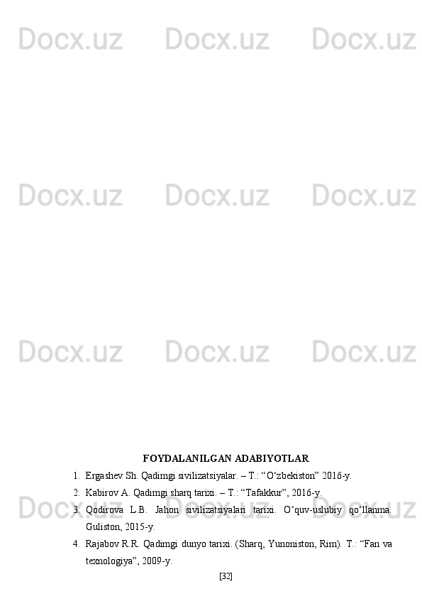 FOYDALANILGAN ADABIYOTLAR 
1. Ergashev Sh. Qadimgi sivilizatsiyalar. – T.: “O‘zbekiston” 2016-y.  
2. Kabirov A. Qadimgi sharq tarixi. – T.: “Tafakkur”, 2016-y.
3. Qodirova   L.B.   Jahon   sivilizatsiyalari   tarixi.   O‘quv-uslubiy   qo‘llanma.
Guliston, 2015-y.
4. Rajabov R.R. Qadimgi dunyo tarixi. (Sharq, Yunoniston, Rim).   Т .: “Fan va
texnologiya”, 2009-y.   
[ 32 ] 