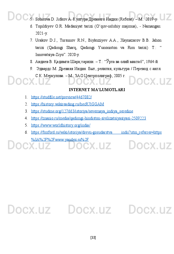 5. Sobirova D. Jidkov A.  Култура Древнего Индии (Referat). – M.: 2019-y
6. Topildiyev   O.R.   Madaniyat   tarixi   (O‘quv-uslubiy   majmua),   -   Namangan:
2021-y. 
7. Urakov   D.J.,   Tursunov   R.N.,   Biykuziyev   A.A.,   Xaynazarov   B.B.   Jahon
tarixi   (Qadimgi   Sharq,   Qadimgi   Yunoniston   va   Rim   tarixi)   T.:   “
Innovatsiya-Ziyo”. 2020-y. 
8. Авдиев В. Қадимги Шарқ тарихи. – Т.: “Ўрта ва олий мактаб”, 1964-й.
9.   Эдвардс М. Древняя Индия. Быт, религия, культура / Перевод с англ.
С.К. Меркулова. – М.: ЗАО   Центрполиграф, 2005  г .  
  INTERNET MA’LUMOTLARI
1. https://studfile.net/preview/4467082/   
2. https://history.wikireading.ru/hecR7lGGAM   
3. https://studme.org/127663/istoriya/severnaya_indiya_seredine   
4. https://znanio.ru/media/qadimgi-hindiston-sivilizatsiyasiyasi-2509223   
5. https://www.worldhistory.org/india/     
6. https://foxford.ru/wiki/istoriya/drevn-gosudarstva   indii?utm_referrer=https   
%3A%2F%2Fwww.yandex.ru%2F  
[ 33 ] 