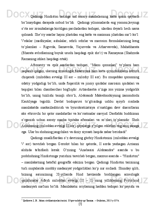 Qadimgi   Hindiston   tarixiga   oid   asosiy   manbalarning   katta   qismi   qaytarib
bo‘lmaydigan darajada  nobud bo‘ldi.   Qadimgi  yilnomalarda eng yomoni,keyingi
o‘rta asr xronikalariga kiritilgan parchalardan tashqari, ulardan deyarli hech narsa
qolmadi. She’riy asarlar hajmi jihatidan eng katta va mazmuni jihatidan mo‘l-ko‘l:
Vedalar   (madhiyalar,   ashulalar,   sehrli   sehrlar   va   marosim   formulalarining   keng
to‘plamlari   –   Rigveda,   Samaveda,   Yajurveda   va   Atharvaveda),   Mahabharata
(Bharata avlodlarining buyuk urushi haqidagi epik she’r) va Ramayana (Shahzoda
Ramaning ishlari haqidagi ertak). 
Afsonaviy   va   epik   asarlardan   tashqari,   “Manu   qonunlari”   to‘plami   ham
saqlanib qolgan, ularning xronologik fiksatsiyasi ham katta qiyinchiliklarni keltirib
chiqaradi   (miloddan   avvalgi   III   asr   –   milodiy   III   asr).   Bu   muqaddas   qonunning
odatiy   yodgorligi   bo‘lib,   unda   fuqarolik   va   jinoiy   qoidalar   marosim   qoidalari   va
taqiqlari   bilan   chambarchas   bog'liqdir.   Artxashastra   o‘ziga   xos   yozma   yodgorlik
bo‘lib,   uning   tuzilishi   taniqli   obro‘li,   Aleksandr   Makedonskiyning   zamondoshi
Kautilyaga   tegishli.   Davlat   boshqaruvi   to‘g'risidagi   ushbu   ajoyib   risolada
mamlakatda   markazlashtirish   va   byurokratizatsiya   o‘rnatilgan   davr   sharoitlarini
aks ettiruvchi  bir qator  maslahatlar  va ko‘rsatmalar  mavjud. Dastlabki  buddizmni
o‘rganish   uchun   asosiy   manba   tipitaka   afsonalari   va   so‘zlari   to‘plamidir.   Shoh
Ashokaning (miloddan avvalgi III asr) qoyalarga o‘yilgan ediktlari eng aniq sanaga
ega. Ular bu shohning jangchilari va diniy siyosati haqida xabar berishadi 2
.
Qadimgi mualliflardan o‘z davrining g'arbiy Hindistonini (miloddan avvalgi
V   asr)   tasvirlab   bergan   Gerodot   bilan   bir   qatorda,   II   asrda   yashagan   Arrianni
alohida   ta'kidlash   kerak.   O‘zining   "Anabasisi   Aleksandra"   asarida   u   bu
podshohning Hindistonga yurishini tasvirlab bergan, maxsus asarida – "Hindiston"
–   mamlakatning   batafsil   geografik   eskizini   bergan.   Qadimgi   Hindiston   tarixining
turli nuqtalarida moddiy madaniyat yodgorliklari ko‘p nur sochadi. Shunday qilib,
bizning   asrimizning   20-yillarida   Hind   havzasida   boshlangan   arxeologik
qazishmalar   tufayli   miloddan   avvalgi   III   –   II   ming   yilliklarning   Proto-hind
madaniyati   ma'lum  bo‘ldi.  Mamlakatni  oriylarning  haddan   tashqari   ko‘payishi   va
2
 Qodirova L.B.. Jahon sivilizatsiyalari tarixi. O’quv-uslubiy qo’llanma. – Guliston, 2015-y.87-b.
[ 5 ] 