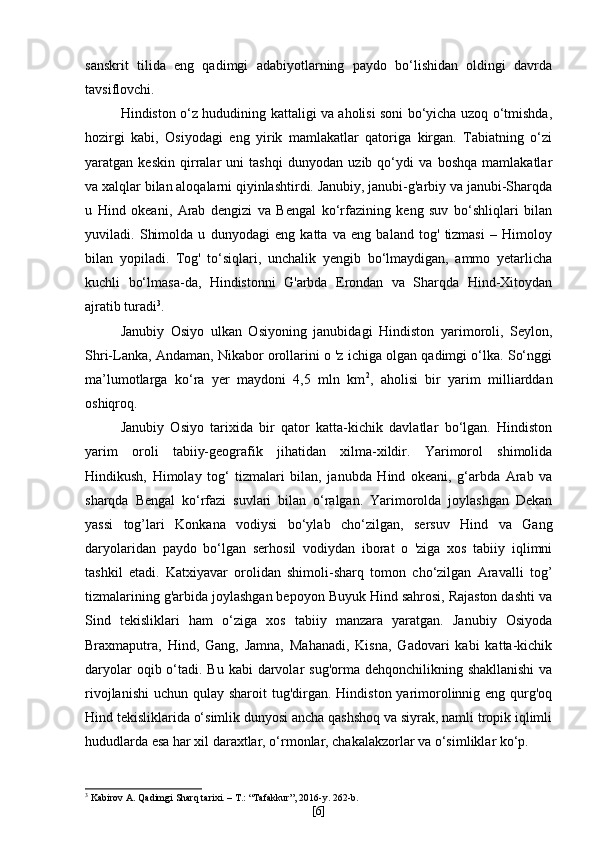 sanskrit   tilida   eng   qadimgi   adabiyotlarning   paydo   bo‘lishidan   oldingi   davrda
tavsiflovchi.
Hindiston o‘z hududining kattaligi va aholisi soni bo‘yicha uzoq o‘tmishda,
hozirgi   kabi,   Osiyodagi   eng   yirik   mamlakatlar   qatoriga   kirgan.   Tabiatning   o‘zi
yaratgan   keskin   qirralar   uni   tashqi   dunyodan   uzib   qo‘ydi   va   boshqa   mamlakatlar
va xalqlar bilan aloqalarni qiyinlashtirdi. Janubiy, janubi-g'arbiy va janubi-Sharqda
u   Hind   okeani,   Arab   dengizi   va   Bengal   ko‘rfazining   keng   suv   bo‘shliqlari   bilan
yuviladi.   Shimolda   u   dunyodagi   eng   katta   va   eng   baland   tog'   tizmasi   –   Himoloy
bilan   yopiladi.   Tog'   to‘siqlari,   unchalik   yengib   bo‘lmaydigan,   ammo   yetarlicha
kuchli   bo‘lmasa-da,   Hindistonni   G'arbda   Erondan   va   Sharqda   Hind-Xitoydan
ajratib turadi 3
.
Janubiy   Osiyo   ulkan   Osiyoning   janubidagi   Hindiston   yarimoroli,   Seylon,
Shri-Lanka, Andaman, Nikabor orollarini o 'z ichiga olgan qadimgi o‘lka. So‘nggi
ma’lumotlarga   ko‘ra   yer   maydoni   4,5   mln   km 2
,   aholisi   bir   yarim   milliarddan
oshiqroq.
Janubiy   Osiyo   tarixida   bir   qator   katta-kichik   davlatlar   bo‘lgan.   Hindiston
yarim   oroli   tabiiy-geografik   jihatidan   xilma-xildir.   Yarimorol   shimolida
Hindikush,   Himolay   tog‘   tizmalari   bilan,   janubda   Hind   okeani,   g‘arbda   Arab   va
sharqda   Bengal   ko‘rfazi   suvlari   bilan   o‘ralgan.   Yarimorolda   joylashgan   Dekan
yassi   tog’lari   Konkana   vodiysi   bo‘ylab   cho‘zilgan,   sersuv   Hind   va   Gang
daryolaridan   paydo   bo‘lgan   serhosil   vodiydan   iborat   o   'ziga   xos   tabiiy   iqlimni
tashkil   etadi.   Katxiyavar   orolidan   shimoli-sharq   tomon   cho‘zilgan   Aravalli   tog’
tizmalarining g'arbida joylashgan bepoyon Buyuk Hind sahrosi, Rajaston dashti va
Sind   tekisliklari   ham   o‘ziga   xos   tabiiy   manzara   yaratgan.   Janubiy   Osiyoda
Braxmaputra,   Hind,   Gang,   Jamna,   Mahanadi,   Kisna,   Gadovari   kabi   katta-kichik
daryolar  oqib o‘tadi. Bu kabi  darvolar  sug'orma dehqonchilikning shakllanishi  va
rivojlanishi  uchun qulay sharoit  tug'dirgan. Hindiston yarimorolinnig eng qurg'oq
Hind tekisliklarida o‘simlik dunyosi ancha qashshoq va siyrak, namli tropik iqlimli
hududlarda esa har xil daraxtlar, o‘rmonlar, chakalakzorlar va o‘simliklar ko‘p.
3
 Kabirov A. Qadimgi Sharq tarixi. – T.: “Tafakkur”, 2016-y. 262-b.
[ 6 ] 