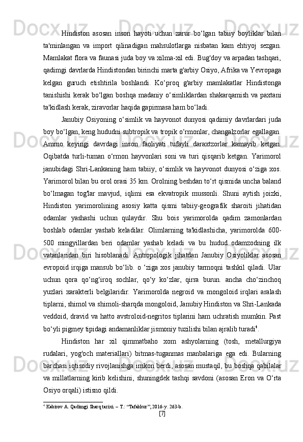 Hindiston   asosan   inson   hayoti   uchun   zarur   bo‘lgan   tabiiy   boyliklar   bilan
ta'minlangan   va   import   qilinadigan   mahsulotlarga   nisbatan   kam   ehtiyoj   sezgan.
Mamlakat flora va faunasi juda boy va xilma-xil edi. Bug'doy va arpadan tashqari,
qadimgi davrlarda Hindistondan birinchi marta g'arbiy Osiyo, Afrika va Yevropaga
kelgan   guruch   etishtirila   boshlandi.   Ko‘proq   g'arbiy   mamlakatlar   Hindistonga
tanishishi  kerak  bo‘lgan boshqa  madaniy o‘simliklardan  shakarqamish  va paxtani
ta'kidlash kerak, ziravorlar haqida gapirmasa ham bo‘ladi.
Janubiy   Osiyoning   o‘simlik   va   hayvonot   dunyosi   qadimiy   davrlardari   juda
boy bo‘lgan, keng hududni subtropik va tropik o‘rmonlar, changalzorlar egallagan.
Ammo   keyingi   davrdagi   inson   faoliyati   tufayli   daraxtzorlar   kamayib   ketgan.
Oqibatda   turli-tuman   o‘rmon   hayvonlari   soni   va   turi   qisqarib   ketgan.   Yarimorol
janubidagi   Shri-Lankaning   ham   tabiiy,   o‘simlik   va   hayvonot   dunyosi   o‘ziga   xos.
Yarimorol bilan bu orol orasi 35 km. Orolning beshdan to‘rt qismida uncha baland
bo‘lmagan   tog'lar   mavjud,   iqlimi   esa   ekvatropik   mussonli.   Shuni   aytish   joizki,
Hindiston   yarimorolining   asosiy   katta   qismi   tabiiy-geografik   sharoiti   jihatidan
odamlar   yashashi   uchun   qulaydir.   Shu   bois   yarimorolda   qadim   zamonlardan
boshlab   odamlar   yashab   keladilar.   Olimlarning   ta'kidlashicha,   yarimorolda   600-
500   mingyillardan   beri   odamlar   yashab   keladi   va   bu   hudud   odamzodning   ilk
vatanlaridan   biri   hisoblanadi.   Antropologik   jihatdan   Janubiy   Osiyoliklar   asosan
evropoid   irqiga   mansub   bo‘lib.   o   ‘ziga   xos   janubiy   tarmoqni   tashkil   qiladi.   Ular
uchun   qora   qo‘ng‘iroq   sochlar,   qo‘y   ko‘zlar,   qirra   burun.   ancha   cho‘zinchoq
yuzlari   xarakterli   belgilaridir.   Yarimorolda   negroid   va   mongoloid   irqlari   aralash
tiplarni, shimol va shimoli-sharqda mongoloid, Janubiy Hindiston va Shri-Lankada
veddoid, dravid va hatto avstroloid-negritos tiplarini ham uchratish mumkin. Past
bo‘yli pigmey tipidagi andamanliklar jismoniy tuzilishi bilan ajralib turadi 4
.
Hindiston   har   xil   qimmatbaho   xom   ashyolarning   (tosh,   metallurgiya
rudalari,   yog'och   materiallari)   bitmas-tuganmas   manbalariga   ega   edi.   Bularning
barchasi iqtisodiy rivojlanishga imkon berdi, asosan mustaqil, bu boshqa qabilalar
va  millatlarning  kirib  kelishini,   shuningdek   tashqi   savdoni   (asosan   Eron  va   O‘rta
Osiyo orqali) istisno qildi.
4
 Kabirov A. Qadimgi Sharq tarixi. – T.: “Tafakkur”, 2016-y. 263-b.
[ 7 ] 