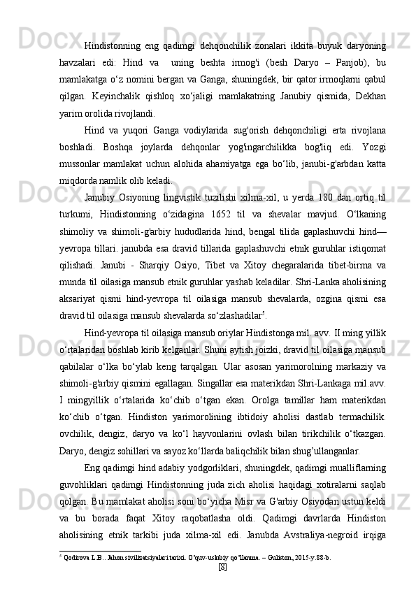 Hindistonning   eng   qadimgi   dehqonchilik   zonalari   ikkita   buyuk   daryoning
havzalari   edi:   Hind   va     uning   beshta   irmog'i   (besh   Daryo   –   Panjob),   bu
mamlakatga o‘z nomini bergan va Ganga, shuningdek, bir qator irmoqlarni qabul
qilgan.   Keyinchalik   qishloq   xo‘jaligi   mamlakatning   Janubiy   qismida,   Dekhan
yarim orolida rivojlandi.
Hind   va   yuqori   Ganga   vodiylarida   sug'orish   dehqonchiligi   erta   rivojlana
boshladi.   Boshqa   joylarda   dehqonlar   yog'ingarchilikka   bog'liq   edi.   Yozgi
mussonlar   mamlakat   uchun   alohida   ahamiyatga   ega   bo‘lib,   janubi-g'arbdan   katta
miqdorda namlik olib keladi.
Janubiy   Osiyoning   lingvistik   tuzilishi   xilma-xil,   u   yerda   180   dan   ortiq   til
turkumi,   Hindistonning   o‘zidagina   1652   til   va   shevalar   mavjud.   O‘lkaning
shimoliy   va   shimoli-g'arbiy   hududlarida   hind,   bengal   tilida   gaplashuvchi   hind—
yevropa  tillari.  janubda   esa   dravid  tillarida  gaplashuvchi   etnik  guruhlar   istiqomat
qilishadi.   Janubi   -   Sharqiy   Osiyo,   Tibet   va   Xitoy   chegaralarida   tibet-birma   va
munda til oilasiga mansub etnik guruhlar yashab keladilar. Shri-Lanka aholisining
aksariyat   qismi   hind-yevropa   til   oilasiga   mansub   shevalarda,   ozgina   qismi   esa
dravid til oilasiga mansub shevalarda so‘zlashadilar 5
.
Hind-yevropa til oilasiga mansub oriylar Hindistonga mil. avv. II ming yillik
o‘rtalaridan boshlab kirib kelganlar. Shuni aytish joizki, dravid til oilasiga mansub
qabilalar   o‘lka   bo‘ylab   keng   tarqalgan.   Ular   asosan   yarimorolning   markaziy   va
shimoli-g'arbiy qismini egallagan. Singallar esa materikdan Shri-Lankaga mil.avv.
I   mingyillik   o‘rtalarida   ko‘chib   o‘tgan   ekan.   Orolga   tamillar   ham   materikdan
ko‘chib   o‘tgan.   Hindiston   yarimorolining   ibtidoiy   aholisi   dastlab   termachilik.
ovchilik,   dengiz,   daryo   va   ko‘l   hayvonlarini   ovlash   bilan   tirikchilik   o‘tkazgan.
Daryo, dengiz sohillari va sayoz ko‘llarda baliqchilik bilan shug’ullanganlar.
Eng qadimgi hind adabiy yodgorliklari, shuningdek, qadimgi mualliflarning
guvohliklari   qadimgi   Hindistonning   juda   zich   aholisi   haqidagi   xotiralarni   saqlab
qolgan. Bu mamlakat aholisi  soni bo‘yicha Misr  va G'arbiy Osiyodan ustun keldi
va   bu   borada   faqat   Xitoy   raqobatlasha   oldi.   Qadimgi   davrlarda   Hindiston
aholisining   etnik   tarkibi   juda   xilma-xil   edi.   Janubda   Avstraliya-negroid   irqiga
5
 Qodirova L.B.. Jahon sivilizatsiyalari tarixi. O’quv-uslubiy qo’llanma. – Guliston, 2015-y.88-b.
[ 8 ] 
