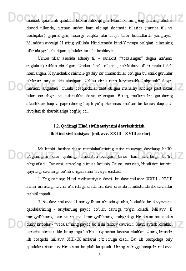 mansub qora tanli qabilalar hukmronlik qilgan. Mamlakatning eng qadimgi aholisi
dravid   tillarida,   qisman   undan   ham   oldingi   dodravid   tillarida   (munda   tili   va
boshqalar)   gapirishgan,   hozirgi   vaqtda   ular   faqat   ba'zi   hududlarda   yangraydi.
Miloddan   avvalgi   II   ming   yillikda   Hindistonda   hind-Yevropa   xalqlari   oilasining
tillarida gaplashadigan qabilalar tarqala boshlaydi.
Ushbu   tillar   asosida   adabiy   til   –   sanskrit   (“tozalangan”   degan   ma'noni
anglatadi)   ishlab   chiqilgan.   Undan   farqli   o‘laroq,   so‘zlashuv   tillari   prakrit   deb
nomlangan. Keyinchalik shimoli-g'arbiy ko‘chmanchilar bo‘lgan bu etnik guruhlar
o‘zlarini   oriylar   deb   atashgan.   Ushbu   etnik   nom   keyinchalik   “olijanob”   degan
ma'noni   anglatadi,   chunki   bosqinchilar   zabt   etilgan   mahalliy   aholiga   past   nazar
bilan   qarashgan   va   ustunlikka   da'vo   qilishgan.   Biroq,   ma'lum   bir   guruhning
afzalliklari haqida gapirishning hojati yo‘q. Hammasi ma'lum bir tarixiy daqiqada
rivojlanish sharoitlariga bog'liq edi.
I.2. Qadimgi Hind sivilizatsiyasini davrlashtirish.
Ilk Hind sivilizatsiyasi (mil. avv. XXIII - XVIII asrlar)
Ma’lumki.   boshqa   sharq   mamlakatlarining   tarixi   muayyan   davrlarga   bo‘lib
o‘rganilgani   kabi   qadimgi   Hindiston   xalqlari   tarixi   ham   davrlarga   bo‘lib
o‘rganiladi. Tarixchi, arxeolog olimlar Janubiy Osiyo, xususan, Hindiston tarixini
quyidagi davrlarga bo‘lib o‘rganishini tavsiya etishadi.
1.   Eng   qadimgi   Hind   sivilizatsiyasi   davri,   bu   davr   mil.avv.   XXIII   -   XVIII
asrlar orasidagi  davrni o‘z ichiga oladi. Bu davr orasida Hindistonda ilk davlatlar
tashkil topadi.
2. Bu davr mil.avv. II  mingyillikni o‘z ichiga olib, hududda hind vyevropa
qabilalarining   -   oriylarning   paydo   bo‘lish   davriga   to‘g'ri   keladi.   Mil.avv.   II
mingyillikning   oxiri   va   m.   av.   I   mingyillikning   oralig'idagi   Hindiston   muqaddas
diniy kitoblar - “vedalar”ning paydo bo‘lishi tarixiy davridir. Shuni aytish kerakki,
tarixchi  olimlar   ikki   bosqichga  bo‘lib  o‘rganishni   tavsiya  etadilar.  Uning  birinchi
ilk   bosqichi   mil.avv.   XIII-IX   asrlarni   o‘z   ichiga   oladi.   Bu   ilk   bosqichga   oriy
qabilalari   shimoliy   Hindiston   bo‘ylab   tarqaladi.   Uning   so‘nggi   bosqichi   mil.avv.
[ 9 ] 