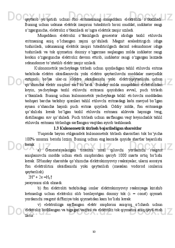 qaytarib   yo qotish   uchun   fon   eritmasining   muqaddam   elektrolizi   o tkaziladi.ʻ ʻ
Buning   uchun   uskuna   elektrik   zanjirini   tutashtirib   biroz   muddat,   indikator   rangi
o zgarguncha, elektroliz o tkaziladi so ngra elektrik zanjir uziladi.	
ʻ ʻ ʻ
Muqaddam   elektroliz   o tkazilgach   generator   idishga   taxlil   etiluvchi	
ʻ
eritmaning   aniq   o lchangan   xajmi   qo shiladi.   Magnit   aralashtirgich   ishga	
ʻ ʻ
tushiriladi,   uskunaning   elektrik   zanjiri   tutashtirilgach   darxol   sekundomer   ishga
tushiriladi   va   tok   qiymatini   doimiy   o zgarmas   saqlangan   xolda   indikator   rangi	
ʻ
keskin   o zgarguncha   elektroliz   davom   ettirib,   indikator   rangi   o zgargan   laxzada	
ʻ ʻ
sekundomer to xtatilib elektr zanjir uziladi.	
ʻ
  Kulonometrik   yacheykaga   titrlash   uchun   quyiladigan   tahlil   etiluvchi   eritma
tarkibida   elektro   oksidlanuvchi   yoki   elektro   qaytariluvchi   moddalar   mavjudlik
extimoli   bo lsa   ular-ni   elektro   oksidlanishi   yoki   elektroqaytarilishi   uchun	
ʻ
qo shimcha   elektr   miqdori   sarf   bo la-di.   Bunday   xolda   muqaddam   elektrolizdan	
ʻ ʻ
keyin,   yacheykaga   taxlil   etiluvchi   eritmani   quyishdan   avval,   puch   titrlash
o tkaziladi.   Buning   uchun   kulonometrik   yacheykaga   tahlil   eti-luvchi   moddadan
ʻ
tashqari   barcha   tarkibiy   qismlari   tahlil   etiluvchi   eritmadagi   kabi   mavjud   bo lgan	
ʻ
aynan   o shancha   hajmli   puch   eritma   quyiladi.   Oddiy   xolda,   fon   eritmasiga	
ʻ
qo shilishi   kerak   bo lgan   taxlil   etiluvchi   eritmani   alikvota   hajmiga   teng,	
ʻ ʻ
distillangan   suv   qo shiladi.   Puch   titrlash   uchun   sarflangan  vaqt   keyinchalik   tahlil	
ʻ
etiluvchi eritmani titrlashga sarflangan vaqtdan ayirib tashlanadi.
1 .3 Kulonometrik titrlash bajariladigan sharoitlar
Yuqorida   bayon   etilganidek   kulonometrik   titrlash   sharoitlari   tok   bo yicha	
ʻ
100% unumni berishi lozim. Buning uchun eng kamida quyida shartlar bajarilishi
kerak.
a)   Generatsiyalangan   titrantni   xosil   qiluvchi   yordamchi   reagent
aniqlanuvchi   modda   uchun   etarli   miqdoridan   qariyb   1000   marta   ortiq   bo lishi
ʻ
kerak. SHunday sharoitda qo shimcha elektrokimyoviy reaksiyalar, ularni asosiysi	
ʻ
fon   elektrolitini   oksidlanishi   yoki   qaytarilish   (masalan   vodorod   ionlarini
qaytarilish)
   2 H +
 + 2e  =H
2 ↑
jarayonini oldi olinadi.
b)   fon   elektroliti   tarkibidagi   ionlar   elektrokimyoviy   reaksiyaga   kirishib
ketmasligi   uchun   elektroliz   olib   borilayotgan   doimiy   tok   (i   =   const)   qiymati
yordamchi reagent diffuziya toki qiymatidan kam bo lishi kerak.	
ʻ
v)   elektrolizga   sarflangan   elektr   miqdorini   aniqroq   o lchash   uchun	
ʻ
elektroliz boshlangan va tugagan vaqtini va elektroliz tok qiymatini aniq qayd etish
zarur.
10 