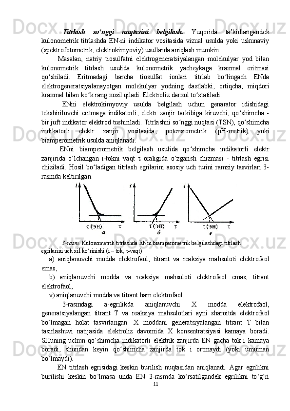   Titrlash   so nggi   nuqtasini   belgilash.ʻ   Yuqorida   ta’kidlangandek
kulonometrik   titrlashda   EN-ni   indikator   vositasida   vizual   usulda   yoki   uskunaviy
(spektrofotometrik, elektrokimyoviy) usullarda aniqlash mumkin.
  Masalan,   natriy   tiosulfatni   elektrogeneratsiyalangan   molekulyar   yod   bilan
kulonometrik   titrlash   usulida   kulonometrik   yacheykaga   kraxmal   eritmasi
qo shiladi.   Eritmadagi   barcha   tiosulfat   ionlari   titrlab   bo lingach   ENda	
ʻ ʻ
elektrogeneratsiyalanayotgan   molekulyar   yodning   dastlabki,   ortiqcha,   miqdori
kraxmal bilan ko k rang xosil qiladi. Elektroliz darxol to xtatiladi.	
ʻ ʻ
ENni   elektrokimyoviy   usulda   belgilash   uchun   genarator   idishidagi
tekshiriluvchi   eritmaga   indikatorli,   elektr   zanjir   tarkibiga   kiruvchi,   qo shimcha   -	
ʻ
bir juft indikator elektrod tushiriladi. Titrlashni so nggi nuqtasi (TSN), qo shimcha	
ʻ ʻ
indikatorli   elektr   zanjir   vositasida,   potensiometrik   ( pH -metrik)   yoki
biamperometrik usulda aniqlanadi.
  ENni   biamperometrik   belgilash   usulida   qo shimcha   indikatorli   elektr	
ʻ
zanjirida   o lchangan   i-tokni   vaqt   τ   oraligida   o zgarish   chizmasi   -   titrlash   egrisi	
ʻ ʻ
chiziladi. Hosil  bo ladigan  titrlash  egrilarini   asosiy  uch  turini   ramziy  tasvirlari  3-	
ʻ
rasmda keltirilgan.
3-rasm.  Kulonometrik titrlashda ENni biamperometrik belgilashdagi titrlash
egrilarini uch xil ko rinishi (i – tok, τ-vaqt)	
ʻ
a )   aniqlanuvchi   modda   elektrofaol,   titrant   va   reaksiya   mahsuloti   elektrofaol
emas,
b)   aniqlanuvchi   modda   va   reaksiya   mahsuloti   elektrofaol   emas,   titrant
elektrofaol,
v ) aniqlanuvchi modda va titrant ham elektrofaol.
3-rasmdagi   a-egrilikda   aniqlanuvchi   X   modda   elektrofaol,
generatsiyalangan   titrant   T   va   reaksiya   mahsulotlari   ayni   sharoitda   elektrofaol
bo lmagan   holat   tasvirlangan.   X   moddani   generatsiyalangan   titrant   T   bilan	
ʻ
tasirlashuvi   natijasida   elektroliz   davomida   X   konsentratsiyasi   kamaya   boradi .
SHuning   uchun   qo shimcha   indikatorli   elektrik   zanjirda   EN   gacha   tok   i   kamaya	
ʻ
boradi,   shundan   keyin   qo shimcha   zanjirda   tok   i   ortmaydi   (yoki   umuman	
ʻ
bo lmaydi).	
ʻ
  EN   titrlash   egrisidagi   keskin   burilish   nuqtasidan   aniqlanadi.   Agar   egrilikni
burilishi   keskin   bo lmasa   unda   EN   3-rasmda   ko rsatilgandek   egrilikni   to g ri	
ʻ ʻ ʻ ʻ
11 