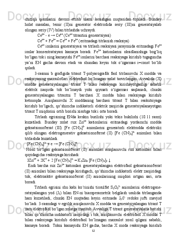 chiziqli   qismlarini   davom   ettirib   ularni   kesishgan   nuqtasidan   topiladi.   Bunday
holat   masalan,   temir   (II)ni   generator   elektrodida   seriy   (III)ni   generatsiyalab
olingan seriy (IV) bilan titrlashda uchraydi.
Ce 3+
 - e → Ce 4+
 (Ce 4+
 titrantini generatsiyasi)
Ce 4+
 + Fe 2+
 = Ce 3+
 + Fe 3+
 (eritmadagi titrlanish reaksiya)
Ce 4+
 ionlarini generatsiyasi va titrlash reaksiyasi jarayonida eritmadagi Fe 2+
ionlar   konsentratsiyasi   kamaya   boradi.   Fe 2+
  kationlarini   oksidlanishiga   bog liqʻ
bo lgan tok i ning kamayishi Fe	
ʻ 2+ 
ionlarini barchasi reaksiyaga kirishib tugaguncha
ya’ni   EN   gacha   davom   etadi   va   shundan   keyin   tok   o zgarmas   i=const   bo lib	
ʻ ʻ
qoladi.
  3-rasmni   b   grafigida   titrant   T-polyarografik   faol   titrlanuvchi   X   modda   va
reaksiyaning  maxsulotlari  elektrofaol   bo lmagan  xolat  tasvirlangan.   Avvalida  (X)	
ʻ
modda   generatsiyalangan   titrant   T   bilan   reaksiyaga   kirishayotganligi   sababli
elektrik   zanjirda   tok   bo lmaydi   yoki   qiymati   o zgarmas   saqlanadi,   chunki	
ʻ ʻ
generatsiyalangan   titrantni   T   barchasi   X   modda   bilan   reaksiyaga   kirishib
ketmoqda.   Aniqlanuvchi   X   moddaning   barchasi   titrant   T   bilan   reakutsiyaga
kirishib   bo lgach,   qo shimcha   indikatorli   elektrik   zanjirida   generatsiyalanayotgan	
ʻ ʻ
titrant T miqdorini ortib borishi xisobga tok i orta boradi.
  Titrlash   egrisining   ENda   keskin   burilishi   yoki   tekis   bukilishi   (10.11   rasm)
kuzatiladi.   Bunday   xolat   rux   Zn 2+
  kationlarini   eritmadagi   yordamchi   modda
geksatsionoferrat   (III)   [Fe   (CN)
6 ] 3-
  anionlarini   generatorli   elektrodda   elektroliz
qilib   olingan   elektrogenerativ   geksatsionoferrat   (II)   [Fe   (CN)
6 ] 4-
  anionlari   bilan
titrlashda kuzatiladi.
  [Fe (CN)
6 ] 3-
 + e → [Fe (CN)
6 ] 4-
 
Hosil   bo lgan   geksatsionoferrat   (II)   anionlari   aniqlanuvchi   rux   kationlari   bilan
ʻ
quyidagicha reaksiyaga kirishadi:
  3Zn 2+
 + 2K +
 + 2 [Fe (CN)
6 ] 4-
 = K
2 Zn
3  [Fe (CN)
6 ]
2  ↓
    Endi   barcha   rux   Zn 2+
  kationlari   generatsiyalangan   elektrofaol   geksatsionoferrat
(II) anionlari bilan reaksiyaga kirishgach, qo shimcha indikatorli elektr zanjiridagi	
ʻ
tok,   elektroaktiv   geksatsionoferrat   (II)   anionlarining   miqdori   ortgan   sari,   orta
boradi. 
  Titrlash   egrisini   shu   kabi   ko rinishi   tiosulfat   S	
ʻ
2 O
3 2-
  anionlarini   elektrogene-
ratsiyalangan   yod   (J
2 )   bilan   EN-ni   biamperametrik   belgilash   usulida   titrlanganda
ham   kuzatiladi,   chunki   EN   nuqtadan   keyin   eritmada   J
2 /J -
  redoks   jufti   mavjud
bo ladi. 3-rasmdagi v-egrilik aniqlanuvchi X modda va generatsiyalangan titrant T	
ʻ
xam elektrofaol bo lgan xolatga mansub. Avvaliga T titrant generatsiyalana borishi	
ʻ
bilan qo shimcha indikatorli zanjirdagi i tok, aniqlanuvchi elektrofaol X modda T	
ʻ
bilan   reaksiyaga   kirishib   elektrofaol   bo lmagan   maxsulot   xosil   qilgani   sababli,	
ʻ
kamaya   boradi.   Tokni   kamayishi   EN   gacha,   barcha   X   moda   reaksiyaga   kirishib
12 