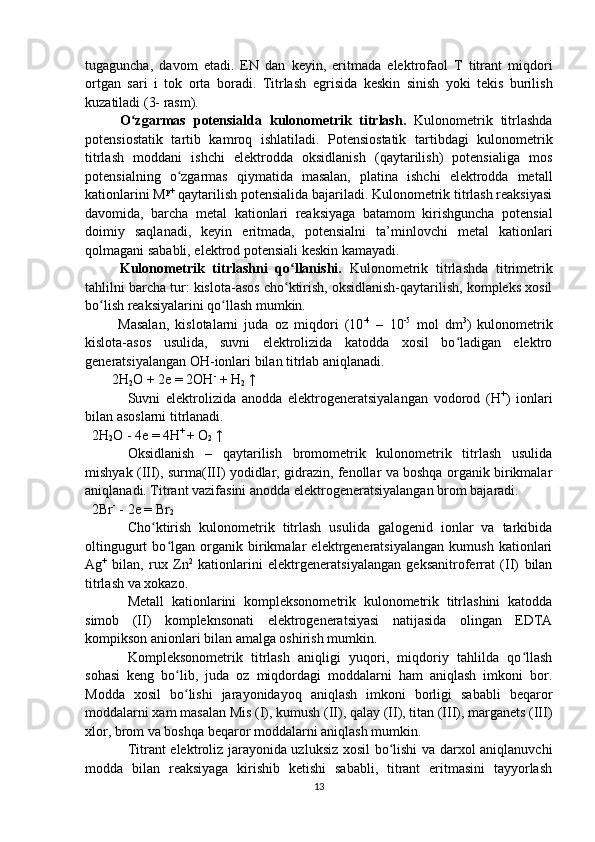 tugaguncha,   davom   etadi.   E N   dan   keyin,   eritmada   elektrofaol   T   titrant   mi q dori
ortgan   sari   i   tok   orta   boradi.   Titrlash   e grisi da   keskin   sinish   yoki   tekis   burilish
kuzatiladi  ( 3- rasm).
  O zgarmas   potensialda   kulonometrik   titrlashʻ .   Kulonometrik   titrlashda
potensiostatik   tartib   kamroq   ishlatiladi.   Potensiostatik   tartibdagi   kulonometrik
titrlash   moddani   ishchi   elektrodda   oksidlanish   (qaytarilish)   potensialiga   mos
potensialning   o zgarmas   qiymatida   masalan,   platina   ishchi   elektrodda   metall	
ʻ
kationlarini M p+
 qaytarilish potensialida bajariladi. Kulonometrik titrlash reaksiyasi
davomida,   barcha   metal   kationlari   reaksiyaga   batamom   kirishguncha   potensial
doimiy   saqlanadi,   keyin   eritmada,   potensialni   ta’minlovchi   metal   kationlari
qolmagani sababli, elektrod potensiali keskin kamayadi.
  Kulonometrik   titrlashni   qo llanishi.  	
ʻ Kulonometrik   titrlashda   titrimetrik
tahlilni barcha tur: kislota-asos cho ktirish, oksidlanish-qaytarilish, kompleks xosil
ʻ
bo lish reaksiyalarini qo llash mumkin.	
ʻ ʻ
  Masalan,   kislotalarni   juda   oz   miqdori   (10 -4
  –   10 -5
  mol   dm 3
)   kulonometrik
kislota-asos   usulida,   suvni   elektrolizida   katodda   xosil   bo ladigan   elektro	
ʻ
generatsiyalangan OH-ionlari bilan titrlab aniqlanadi.
2H
2 O + 2e = 2OH -
 + H
2  ↑
Suvni   elektrolizida   anodda   elektrogeneratsiyalangan   vodorod   (H +
)   ionlari
bilan asoslarni titrlanadi.    
   2H
2 O - 4e = 4H + 
+ O
2  ↑
Oksidlanish   –   qaytarilish   bromometrik   kulonometrik   titrlash   usulida
mishyak (III), surma(III) yodidlar, gidrazin, fenollar va boshqa organik birikmalar
aniqlanadi. Titrant vazifasini anodda elektrogeneratsiyalangan brom bajaradi.
  2Br -
 - 2e = Br
2
Cho ktirish   kulonometrik   titrlash   usulida   galogenid   ionlar   va   tarkibida	
ʻ
oltingugurt   bo lgan   organik   birikmalar   elektrgeneratsiyalangan   kumush   kationlari	
ʻ
Ag +
  bilan,   rux   Zn 2
  kationlarini   elektrgeneratsiyalangan   geksanitroferrat   (II)   bilan
titrlash va xokazo.
Metall   kationlarini   kompleksonometrik   kulonometrik   titrlashini   katodda
simob   (II)   kompleknsonati   elektrogeneratsiyasi   natijasida   olingan   EDTA
kompikson anionlari bilan amalga oshirish mumkin.
Kompleksonometrik   titrlash   aniqligi   yuqori,   miqdoriy   tahlilda   qo llash	
ʻ
sohasi   keng   bo lib,   juda   oz   miqdordagi   moddalarni   ham   aniqlash   imkoni   bor.	
ʻ
Modda   xosil   bo lishi   jarayonidayoq   aniqlash   imkoni   borligi   sababli   beqaror
ʻ
moddalarni xam masalan Mis (I), kumush (II), qalay (II), titan (III), marganets (III)
xlor, brom va boshqa beqaror moddalarni aniqlash mumkin.
Titrant elektroliz jarayonida uzluksiz xosil bo lishi va darxol aniqlanuvchi	
ʻ
modda   bilan   reaksiyaga   kirishib   ketishi   sababli,   titrant   eritmasini   tayyorlash
13 