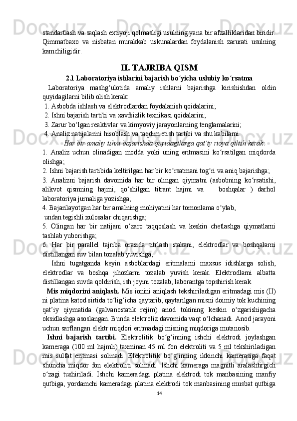 standartlash va saqlash extiyoji qolmasligi usulning yana bir afzalliklaridan biridir.
Qimmatbaxo   va   nisbatan   murakkab   uskunalardan   foydalanish   zarurati   usulning
kamchiligidir.
II. TAJRIBA QISM
2.1  Laboratoriya ishlarini bajarish bo ʻ yicha uslubiy ko ʻ rsatma
  Laboratoriya   mashg ulotida   amaliy   ishlarni   bajarishga   kirishishdan   oldinʻ
quyidagilarni bilib olish kerak:
 1. Asbobda ishlash va elektrodlardan foydalanish qoidalarini;
 2. Ishni bajarish tartibi va xavfsizlik texnikasi qoidalarini;
  3. Zarur bo lgan reaktivlar va kimyoviy jarayonlarning tenglamalarini;	
ʻ
  4. Analiz natijalarini hisoblash va taqdim etish tartibi va shu kabilarni.
Har bir amaliy ishni bajarishda quyidagilarga qat’iy rioya qilish kerak :
1.   Analiz   uchun   olinadigan   modda   yoki   uning   eritmasini   ko rsatilgan   miqdorda	
ʻ
olishga;
2. Ishni bajarish tartibida keltirilgan har bir ko rsatmani tog ri va aniq bajarishga;	
ʻ ʻ
3.   Analizni   bajarish   davomida   har   bir   olingan   qiymatni   (asbobning   ko rsatishi,	
ʻ
alikvot   qismning   hajmi,   qo shilgan   titrant   hajmi   va       boshqalar   )   darhol	
ʻ
laboratoriya jurnaliga yozishga;
4. Bajarilayotgan har bir amalning mohiyatini har tomonlama o ylab,	
ʻ
 undan tegishli xulosalar chiqarishga; 
5.   Olingan   har   bir   natijani   o ʻ zaro   taqqoslash   va   keskin   chetlashga   qiymatlarni
tashlab yuborishga;
6.   Har   bir   parallel   tajriba   orasida   titrlash   stakani,   elektrodlar   va   boshqalarni
distillangan suv bilan tozalab yuvishga;
    Ishni   tugatganda   keyin   asboblardagi   eritmalarni   maxsus   idishlarga   solish,
elektrodlar   va   boshqa   jihozlarni   tozalab   yuvish   kerak.   Elektrodlarni   albatta
distillangan suvda qoldirish, ish joyini tozalab, laborantga topshirish kerak.
    Mis miqdorini aniqlash.   Mis ionini aniqlash tekshiriladigan eritmadagi mis (II)
ni platina katod sirtida to lig icha qaytarib, qaytarilgan misni doimiy tok kuchining	
ʻ ʻ
qat’iy   qiymatida   (galvanostatik   rejim)   anod   tokining   keskin   o zgarishigacha	
ʻ
oksidlashga asoslangan. Bunda elektroliz davomida vaqt o lchanadi. Anod jarayoni	
ʻ
uchun sarflangan elektr miqdori eritmadagi misning miqdoriga mutanosib.
  Ishni   bajarish   tartibi.   Elektrolitik   bo g inning   ishchi   elektrodi   joylashgan	
ʻ ʻ
kameraga  (100  ml  hajmli)   taxminan  45  ml   fon  elektroliti   va  5  ml   tekshiriladigan
mis   sulfat   eritmasi   solinadi.   Elektrolitik   bo g inning   ikkinchi   kamerasiga   faqat	
ʻ ʻ
shuncha   miqdor   fon   elektroliti   solinadi.   Ishchi   kameraga   magnitli   aralashtirgich
o zagi   tushiriladi.   Ishchi   kameradagi   platina   elektrodi   tok   manbasining   manfiy	
ʻ
qutbiga, yordamchi kameradagi platina elektrodi tok manbasining musbat qutbiga
14 