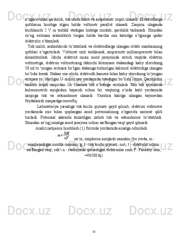 o zgaruvchan qarshilik, tok ulash kaliti va ampermetr orqali ulanadi. Elektrodlargaʻ
qutblarini   hisobga   olgan   holda   voltmetr   parallel   ulanadi.   Zanjirni   ulaganda
kuchlanish   2   V   ni   tashkil   etadigan   holatga   moslab,   qarshilik   tanlanadi.   Shundan
so ng   eritmani   aralashtirib   turgan   holda   barcha   mis   katodga   o tguniga   qadar
ʻ ʻ
elektroliz o tkaziladi. 	
ʻ
   Tok uzilib, aralashtirish to xtatiladi va elektrodlarga ulangan elektr manbasining	
ʻ
qutblari   o zgartirladi.   Voltmetr   uzib   tashlanadi,   ampermetr   milliampermetr   bilan	
ʻ
almashtiriladi.   Ishchi   elektrod   misni   anod   jarayonida   eritish   vaqtida   elektron
voltmetrga,   elektron   voltmetrning   ikkinchi   klemmasi   stakandagi   kaliy   xloridning
50 ml to ‘yingan eritmasi bo lgan stakanga tushirilgan kalomel elektrodiga ulangan	
ʻ
bo lishi kerak. Stakan esa ishchi elektrodli kamera bilan kaliy xloridning to yingan	
ʻ ʻ
eritmasi to ‘ldirilgan U-simon nay yordamida tutashgan bo lishi lozim. Qarshilikni	
ʻ
tanlash   orqali   zanjirdan   1A   chamasi   tok   o tishiga   erishiladi.   Shu   tok   qiymatida	
ʻ
kulonometrik   aniqlashni   bajarish   uchun   bir   vaqtning   o zida   kalit   yordamida	
ʻ
zanjirga   tok   va   sekundomer   ulanadi.   Yaxshisi   kalitga   ulangan   taymerdan
foydalanish maqsadga muvofiq.
  Laboratoriya   jurnaliga   tok   kuchi   qiymati   qayd   qilinib,   elektron   voltmeter
yordamida   mis   bilan   qoplangan   anod   potensialining   o zgarishi   nazorat   qilib
ʻ
turiladi.   Potensial   sakrashi   kuzatilgan   zahoti   tok   va   sekundomer   to xtatiladi.	
ʻ
Shundan so ng jumalga anod jarayoni uchun sarflangan vaqt qayd qilinadi.	
ʻ
Analiz natijasini hisoblash (1) formula yordamida amalga oshiriladi:	
m=	IτM
nF
    ya’ni, miqdorini aniqlash mumkin (bu yerda, m -
aniqlanadigan modda massasi, g; I - tok kuchi qiymati, mA; t - elektroliz uchun
sarflangan vaqt, sek.\ n - reaksiyada qatnashgan elektronlar soni; F- Faradey soni,
=96500 kj)
   
15 