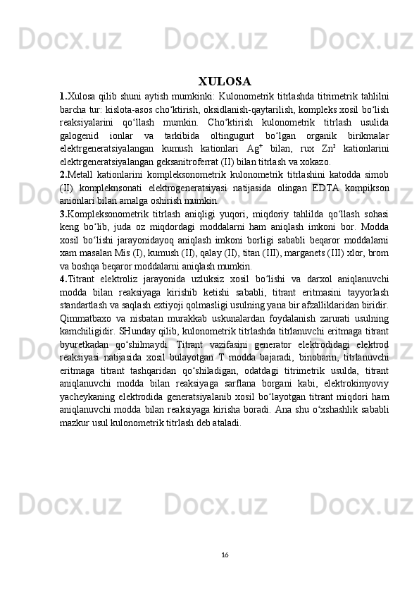 X ULOSA
1. Xulosa  qilib shuni  aytish  mumkinki:  Kulonometrik titrlashda   titrimetrik tahlilni
barcha tur: kislota-asos cho ktirish, oksidlanish-qaytarilish, kompleks xosil bo lishʻ ʻ
reaksiyalarini   qo llash   mumkin.   Cho ktirish   kulonometrik   titrlash   usulida	
ʻ ʻ
galogenid   ionlar   va   tarkibida   oltingugurt   bo lgan   organik   birikmalar	
ʻ
elektrgeneratsiyalangan   kumush   kationlari   Ag +
  bilan,   rux   Zn 2
  kationlarini
elektrgeneratsiyalangan geksanitroferrat (II) bilan titrlash va xokazo.
2. Metall   kationlarini   kompleksonometrik   kulonometrik   titrlashini   katodda   simob
(II)   kompleknsonati   elektrogeneratsiyasi   natijasida   olingan   EDTA   kompikson
anionlari bilan amalga oshirish mumkin.
3. Kompleksonometrik   titrlash   aniqligi   yuqori,   miqdoriy   tahlilda   qo llash   sohasi	
ʻ
keng   bo lib,   juda   oz   miqdordagi   moddalarni   ham   aniqlash   imkoni   bor.   Modda	
ʻ
xosil   bo lishi   jarayonidayoq   aniqlash   imkoni   borligi   sababli   beqaror   moddalarni
ʻ
xam masalan Mis (I), kumush (II), qalay (II), titan (III), marganets (III) xlor, brom
va boshqa beqaror moddalarni aniqlash mumkin.
4. Titrant   elektroliz   jarayonida   uzluksiz   xosil   bo lishi   va   darxol   aniqlanuvchi	
ʻ
modda   bilan   reaksiyaga   kirishib   ketishi   sababli,   titrant   eritmasini   tayyorlash
standartlash va saqlash extiyoji qolmasligi usulning yana bir afzalliklaridan biridir.
Qimmatbaxo   va   nisbatan   murakkab   uskunalardan   foydalanish   zarurati   usulning
kamchiligidir. SHunday qilib, kulonometrik titrlashda titrlanuvchi eritmaga titrant
byuretkadan   qo shilmaydi.   Titrant   vazifasini   generator   elektrodidagi   elektrod	
ʻ
reaksiyasi   natijasida   xosil   bulayotgan   T   modda   bajaradi,   binobarin,   titrlanuvchi
eritmaga   titrant   tashqaridan   qo shiladigan,   odatdagi   titrimetrik   usulda,   titrant	
ʻ
aniqlanuvchi   modda   bilan   reaksiyaga   sarflana   borgani   kabi,   elektrokimyoviy
yacheykaning   elektrodida   generatsiyalanib   xosil   bo layotgan   titrant   miqdori   ham	
ʻ
aniqlanuvchi  modda  bilan  reaksiyaga   kirisha   boradi.   Ana  shu   o xshashlik  sababli	
ʻ
mazkur usul kulonometrik titrlash deb ataladi.
16
