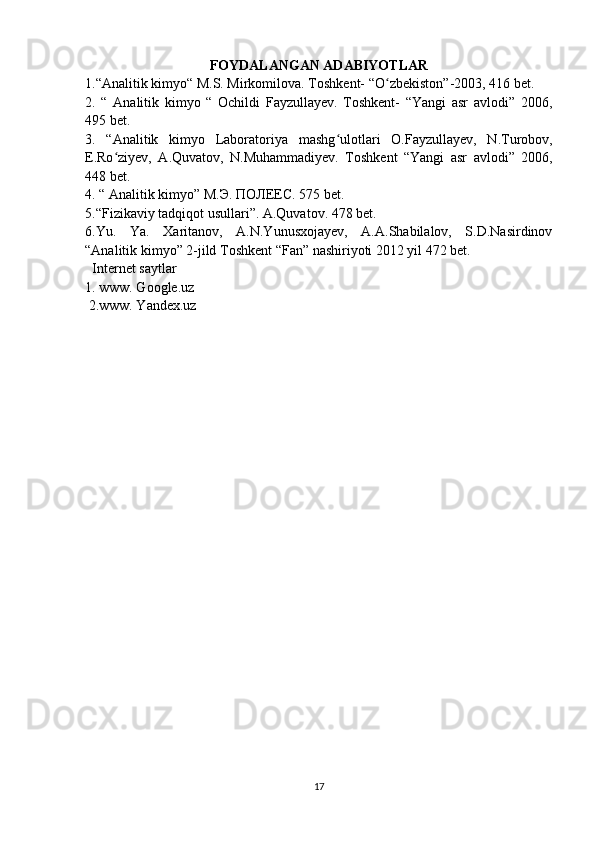 FOYDALANGAN ADABIYOTLAR
1.“Analitik kimyo“ M.S. Mirkomilo va. Toshkent- “O zbekistonʻ ”-2003, 416 bet.
2.   “   Analitik   kimyo   “   Ochildi   Fayzullayev.   Toshkent-   “Yangi   asr   avlodi”   2006,
495 bet.
3.   “Analitik   kimyo   Laboratoriya   mashg ʻ ulotlari   O.Fayzullayev,   N.Turobov,
E.Ro ʻ ziyev,   A.Quvatov,   N.Muhammadiyev.   Toshkent   “Yangi   asr   avlodi”   2006,
448 bet.
4. “ Analitik kimyo” M. Э .  ПОЛЕЕС . 575 bet.
5.“Fizikaviy tadqiqot usullari”. A.Quvatov. 478 bet.
6.Yu.   Ya.   Xaritanov,   A.N.Yunusxojayev,   A.A.Shabilalov,   S.D.Nasirdinov
“Analitik kimyo” 2-jild Toshkent “Fan” nashiriyoti 2012 yil 472 bet.
   Internet saytlar
1. www. Google.uz
 2.www. Yandex.uz
17