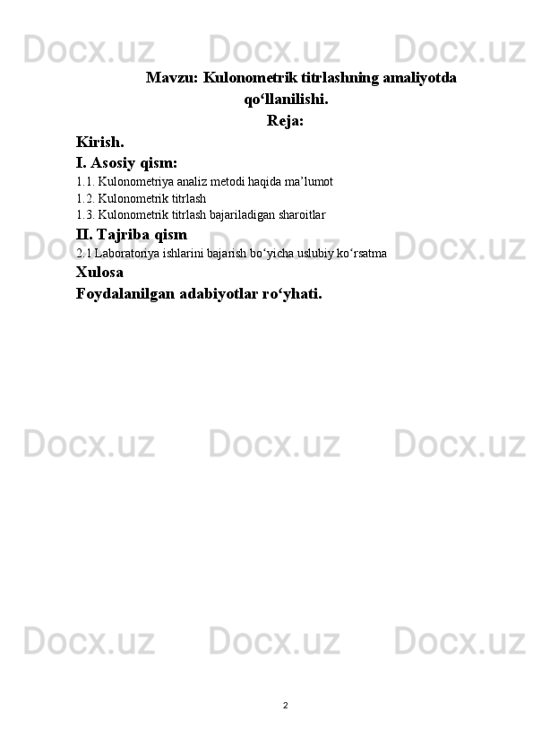 Mavzu:   Kulonometrik titrlashning amaliyotda
qo llanilishi.ʻ
Reja:
Kirish.
I. Asosiy qism:
1.1. Kulonometriya analiz metodi haqida ma’lumot
1.2.  Kulonometrik titrlash
1 .3.   Kulonometrik titrlash bajariladigan sharoitlar 
II. Tajriba qism
2.1  Laboratoriya ishlarini bajarish bo ʻ yicha uslubiy ko ʻ rsatma
Xulosa
Foydalanilgan adabiyotlar ro yhati.	
ʻ
2 