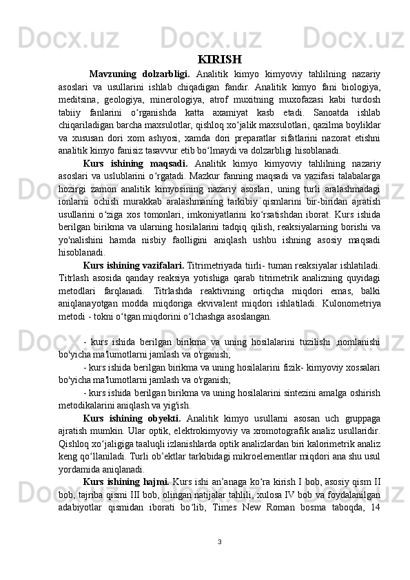 KIRISH
  Mavzuning   dolzarbligi.   Analitik   kimyo   kimyoviy   tahlilning   nazariy
asoslari   va   usullarini   ishlab   chiqadigan   fandir.   Analitik   kimyo   fani   biologiya,
meditsina,   geologiya,   minerologiya,   atrof   muxitning   muxofazasi   kabi   turdosh
tabiiy   fanlarini   o rganishda   katta   axamiyat   kasb   etadi.   Sanoatda   ishlabʻ
chiqariladigan barcha maxsulotlar, qishloq xo jalik maxsulotlari, qazilma boyliklar	
ʻ
va   xususan   dori   xom   ashyosi,   xamda   dori   preparatlar   sifatlarini   nazorat   etishni
analitik kimyo fanisiz tasavvur etib bo lmaydi va dolzarbligi hisoblanadi.	
ʻ
Kurs   ishining   maqsadi.   Analitik   kimyo   kimyoviy   tahlilning   nazariy
asoslari   va   uslublarini   o rgatadi.   Mazkur   fanning   maqsadi   va   vazifasi   talabalarga	
ʻ
hozirgi   zamon   analitik   kimyosining   nazariy   asoslari,   uning   turli   aralashmadagi
ionlarni   ochish   murakkab   aralashmaning   tarkibiy   qismlarini   bir-biridan   ajratish
usullarini   o ziga   xos   tomonlari,   imkoniyatlarini   ko rsatishdan   iborat.   Kurs   ishida	
ʻ ʻ
berilgan   birikma   va   ularning   hosilalarini   tadqiq   qilish,   reaksiyalarning   borishi   va
yo'nalishini   hamda   nisbiy   faolligini   aniqlash   ushbu   ishning   asosiy   maqsadi
hisoblanadi.
Kurs ishining vazifalari.   Titrimetriyada tiirli- tuman reaksiyalar ishlatiladi.
Titrlash   asosida   qanday   reaksiya   yotishiga   qarab   titrimetrik   analizning   quyidagi
metodlari   farqlanadi.   Titrlashda   reaktivning   ortiqcha   miqdori   emas,   balki
aniqlanayotgan   modda   miqdoriga   ekvivalent   miqdori   ishlatiladi.   Kulonometriya
metodi - tokni o ʻ tgan miqdorini o ʻ lchashga asoslangan.
-   kurs   ishida   berilgan   birikma   va   uning   hosilalarini   tuzilishi   ,nomlanishi
bo'yicha ma'lumotlarni jamlash va o'rganish;
- kurs ishida berilgan birikma va uning hosilalarini fizik- kimyoviy xossalari
bo'yicha ma'lumotlarni jamlash va o'rganish;
- kurs ishida berilgan birikma va uning hosilalarini sintezini amalga oshirish
metodikalarini aniqlash va yig'ish.
Kurs   ishining   obyekti.   Analitik   kimyo   usullarni   asosan   uch   gruppaga
ajratish mumkin. Ular optik, elektrokimyoviy va xromotografik analiz usullaridir.
Qishloq xo jaligiga taaluqli izlanishlarda optik analizlardan biri kalorimetrik analiz
ʻ
keng qo llaniladi. Turli ob’ektlar tarkibidagi mikroelementlar miqdori ana shu usul	
ʻ
yordamida aniqlanadi.
Kurs ishining hajmi.   Kurs ishi an’anaga ko ra kirish I bob, asosiy qism II	
ʻ
bob, tajriba qismi III bob, olingan natijalar tahlili, xulosa IV bob va foydalanilgan
adabiyotlar   qismidan   iborati   bo lib,   Times   New   Roman   bosma   taboqda,   14	
ʻ
3 