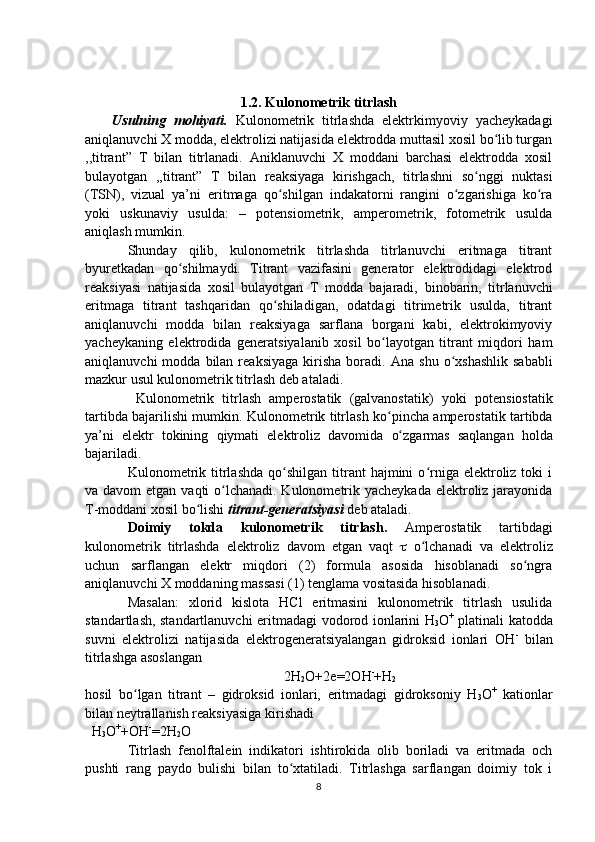 1 .2. Kulonometrik titrlash
Usulning   mohiyati.   Kulonometrik   titrlashda   elektrkimyoviy   yacheykadagi
aniqlanuvchi X modda, elektrolizi natijasida elektrodda muttasil xosil bo lib turganʻ
,,titrant”   T   bilan   titrlanadi.   Aniklanuvchi   X   moddani   barchasi   elektrodda   xosil
bulayotgan   ,,titrant”   T   bilan   reaksiyaga   kirishgach,   titrlashni   so nggi   nuktasi	
ʻ
(TSN),   vizual   ya’ni   eritmaga   qo shilgan   indakatorni   rangini   o zgarishiga   ko ra	
ʻ ʻ ʻ
yoki   uskunaviy   usulda:   –   potensiometrik,   amperometrik,   fotometrik   usulda
aniqlash mumkin.
Shunday   qilib,   kulonometrik   titrlashda   titrlanuvchi   eritmaga   titrant
byuretkadan   qo shilmaydi.   Titrant   vazifasini   generator   elektrodidagi   elektrod	
ʻ
reaksiyasi   natijasida   xosil   bulayotgan   T   modda   bajaradi,   binobarin,   titrlanuvchi
eritmaga   titrant   tashqaridan   qo shiladigan,   odatdagi   titrimetrik   usulda,   titrant	
ʻ
aniqlanuvchi   modda   bilan   reaksiyaga   sarflana   borgani   kabi,   elektrokimyoviy
yacheykaning   elektrodida   generatsiyalanib   xosil   bo layotgan   titrant   miqdori   ham	
ʻ
aniqlanuvchi  modda  bilan  reaksiyaga   kirisha   boradi.   Ana  shu   o xshashlik  sababli	
ʻ
mazkur usul kulonometrik titrlash deb ataladi.   
  Kulonometrik   titrlash   amperostatik   (galvanostatik)   yo ki   potensiostatik
tartibda bajari lishi mumkin . Kulonometrik titrlash k o	
ʻ pincha amperostatik tartibda
ya’ni   elektr   tokining   q iymati   elektroliz   davomida   o	
ʻ zgarmas   sa q langan   h olda
bajariladi.
Kulonometrik  titrlashda  qo shilgan  titrant   hajmini   o rniga  elektroliz  toki   i	
ʻ ʻ
va davom  etgan vaqti o lchanadi. Kulonometrik yacheykada elektroliz jarayonida	
ʻ
T-moddani xosil bo lishi 	
ʻ titrant-generatsiyasi  deb ataladi.
Doimiy   tokda   kulonometrik   titrlash.   Amperostatik   tartibdagi
kulonometrik   titrlashda   elektroliz   davom   etgan   vaqt      o lchanadi   va   elektroliz	
ʻ
uchun   sarflangan   elektr   miqdori   (2)   formula   asosida   hisoblanadi   so ngra	
ʻ
aniqlanuvchi X moddaning massasi (1) tenglama vositasida hisoblanadi.   
Masalan:   xlorid   kislota   HCl   eritmasini   kulonometrik   titrlash   usulida
standartlash, standartlanuvchi eritmadagi   vodorod ionlarini H
3 O +
  platinali katodda
suvni   elektrolizi   natijasida   elektrogeneratsiyalangan   gidroksid   ionlari   OH -
  bilan
titrlashga asoslangan   
2H
2 O+2e=2OH -
+H
2
hosil   bo lgan   titrant   –   gidroksid   ionlari,   eritmadagi   gidroksoniy   H	
ʻ
3 O +
  kationlar
bilan neytrallanish reaksiyasiga kirishadi
  H
3 O +
+OH -
=2H
2 O
Titrlash   fenolftalein   indikatori   ishtirokida   olib   boriladi   va   eritmada   och
pushti   rang   paydo   bulishi   bilan   to xtatiladi.   Titrlashga   sarflangan   doimiy   tok   i	
ʻ
8 