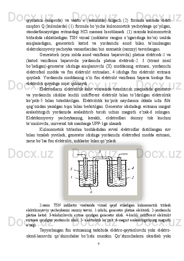 qiymatini   (amperda)   va   vaktn      (sekundda)   bilgach   (2)   formula   asosida   elektr
miqdori Q (kulonlarda) (1) formula bo yicha kulonometrik yacheykaga qo yilgan,ʻ ʻ
standartlanayotgan  eritmadagi  HCl   massasi  hisoblanadi.   (1)   rasmda  kulonometrik
titrlashda   ishlatiladigan   TSN   vizual   (indikator   rangini   o zgarishiga   ko ra)   usulda	
ʻ ʻ
aniqlanadigan,   generatorli   katod   va   yordamchi   anod   bilan   ta’minlangan
elektrokimyoviy yacheyka variantlaridan biri sxematik (ramziy) tasvirlangan. 
Generatorli   (ayni   xolda   anod   vazifasini   bajaruvchi)   platina   elektrodi-1   va
(katod   vazifasini   bajaruvchi   yordamchi   platina   elektrodi-2.   3   (titrant   xosil
bo ladigan)-generator   idishiga   aniqlanuvchi   (X)   moddaning   eritmasi,   yordamchi	
ʻ
elektrofaol   modda   va   fon   elektrolit   eritmalari,   4   idishga   fon   elektrolit   eritmasi
quyiladi.   Yordamchi   moddaning   o zi   fon   elektrolit   vazifasini   bajarsa   boshqa   fon	
ʻ
elektroliti quyishga xojat qolmaydi.
Elektrodlarni   elektrolitik   kalit   vositasida   tutashtirish   maqsadida   generator
va   yordamchi   idishlar   kuchli   indifferent   elektrolit   bilan   to ldirilgan   elektrolitik	
ʻ
ko prik-5   bilan   tutashtirilgan.   Elektrolitik   ko prik   naychasini   ikkala   uchi   filtr	
ʻ ʻ
qog ozidan   yasalgan   tiqin   bilan   berkitilgan.   Generator   idishidagi   eritmani   magnit
ʻ
aralashtirgich   yordamida   aralashtirib   turish   uchun   magnitli   o zak-6   solingan.	
ʻ
Elektrkimyoviy   yacheykaning,   kerakli,   elektrodlari   doimiy   tok   kuchini
ta’minlovchi, universal tok manbaiga UPP-1ga ulanadi.   
Kulonometrik   titrlashni   boshlashdan   avval   elektrodlar   distillangan   suv
bilan   tozalab   yuviladi,   generator   idishiga   yordamchi   elektrofaol   modda   eritmasi,
zarur bo lsa fon elektroliti, indikator bilan qo yiladi.	
ʻ ʻ
2-rasm.   TSN   indikator   vositasida   vizual   qayd   etiladigan   kulonometrik   titrlash
elektrkimyoviy   yacheykasini   ramziy   tasviri.   1-ishchi,   generator   platina   elektrodi.   2-yordamchi
platina   katod.   3-tekshiriluvchi   eritma   quyilgan   generator   idish.   4-kuchli   indifferent   elektrolit
eritmasi   quyilgan  yordamchi   idish.  5- elektrolitik  ko prik.  6-magnit   aralashtirgichning   magnitli	
ʻ
o zagi.	
ʻ
Tayyorlangan   fon   eritmaning   tarkibida   elektro-qaytariluvchi   yoki   elektro-
oksid-lanuvchi   qo shimchalar   bo lishi   mumkin.   Qo shimchalarni   oksidlab   yoki	
ʻ ʻ ʻ
9  