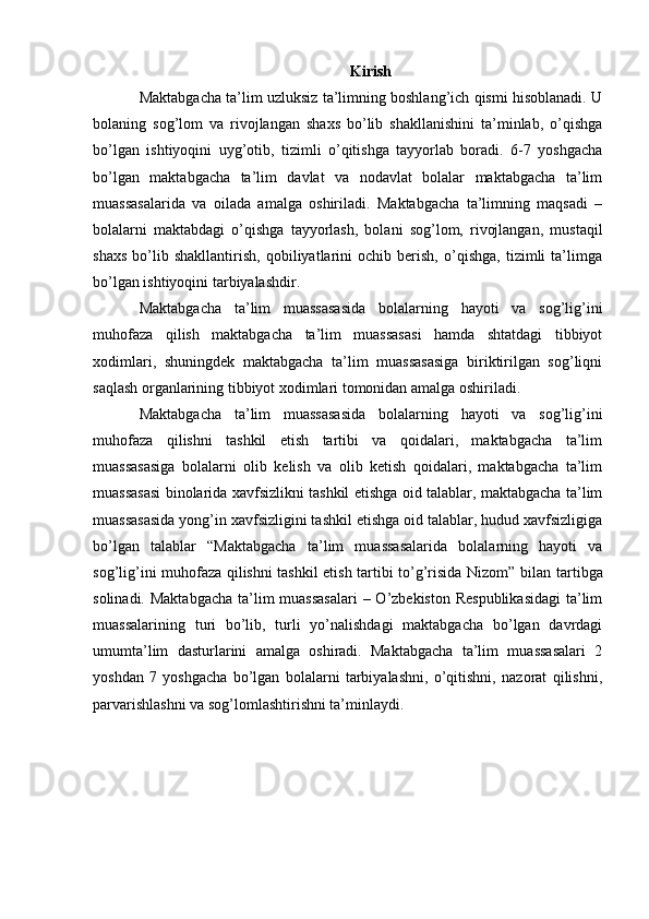 Kirish
Maktabgacha ta’lim uzluksiz ta’limning boshlang’ich qismi hisoblanadi. U
bolaning   sog’lom   va   rivojlangan   shaxs   bo’lib   shakllanishini   ta’minlab,   o’qishga
bo’lgan   ishtiyoqini   uyg’otib,   tizimli   o’qitishga   tayyorlab   boradi.   6-7   yoshgacha
bo’lgan   maktabgacha   ta’lim   davlat   va   nodavlat   bolalar   maktabgacha   ta’lim
muassasalarida   va   oilada   amalga   oshiriladi.   Maktabgacha   ta’limning   maqsadi   –
bolalarni   maktabdagi   o’qishga   tayyorlash,   bolani   sog’lom,   rivojlangan,   mustaqil
shaxs   bo’lib   shakllantirish,   qobiliyatlarini   ochib   berish,   o’qishga,   tizimli   ta’limga
bo’lgan ishtiyoqini tarbiyalashdir.
Maktabgacha   ta’lim   muassasasida   bolalarning   hayoti   va   sog’lig’ini
muhofaza   qilish   maktabgacha   ta’lim   muassasasi   hamda   shtatdagi   tibbiyot
xodimlari,   shuningdek   maktabgacha   ta’lim   muassasasiga   biriktirilgan   sog’liqni
saqlash organlarining tibbiyot xodimlari tomonidan amalga oshiriladi.
Maktabgacha   ta’lim   muassasasida   bolalarning   hayoti   va   sog’lig’ini
muhofaza   qilishni   tashkil   etish   tartibi   va   qoidalari,   maktabgacha   ta’lim
muassasasiga   bolalarni   olib   kelish   va   olib   ketish   qoidalari,   maktabgacha   ta’lim
muassasasi binolarida xavfsizlikni tashkil etishga oid talablar, maktabgacha ta’lim
muassasasida yong’in xavfsizligini tashkil etishga oid talablar, hudud xavfsizligiga
bo’lgan   talablar   “Maktabgacha   ta’lim   muassasalarida   bolalarning   hayoti   va
sog’lig’ini muhofaza qilishni tashkil etish tartibi to’g’risida Nizom”   bilan tartibga
solinadi. Maktabgacha ta’lim muassasalari  – O’zbekiston Respublikasidagi  ta’lim
muassalarining   turi   bo’lib,   turli   yo’nalishdagi   maktabgacha   bo’lgan   davrdagi
umumta’lim   dasturlarini   amalga   oshiradi.   Maktabgacha   ta’lim   muassasalari   2
yoshdan   7   yoshgacha   bo’lgan   bolalarni   tarbiyalashni,   o’qitishni,   nazorat   qilishni,
parvarishlashni va sog’lomlashtirishni ta’minlaydi.