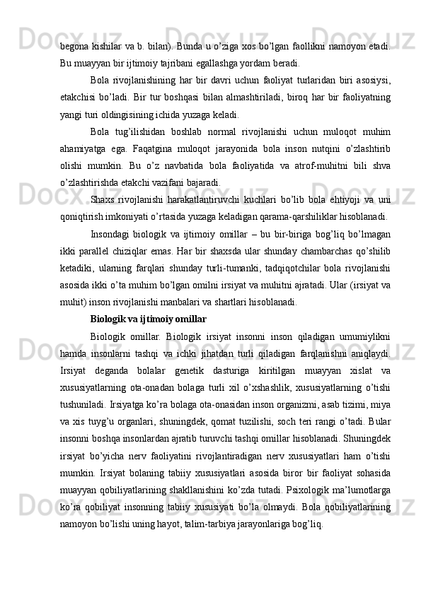 b е gona kishilar va b. bilan). Bunda u o’ziga xos bo’lgan faollikni namoyon etadi.
Bu muayyan bir ijtimoiy tajribani egallashga yordam b е radi.
Bola   rivojlanishining   har   bir   davri   uchun   faoliyat   turlaridan   biri   asosiysi,
е takchisi   bo’ladi.   Bir   tur   boshqasi   bilan   almashtiriladi,   biroq   har   bir   faoliyatning
yangi turi oldingisining ichida yuzaga k е ladi.
Bola   tug’ilishidan   boshlab   normal   rivojlanishi   uchun   muloqot   muhim
ahamiyatga   ega.   Faqatgina   muloqot   jarayonida   bola   inson   nutqini   o’zlashtirib
olishi   mumkin.   Bu   o’z   navbatida   bola   faoliyatida   va   atrof-muhitni   bili   shva
o’zlashtirishda  е takchi vazifani bajaradi.
Shaxs   rivojlanishi   harakatlantiruvchi   kuchlari   bo’lib   bola   ehtiyoji   va   uni
qoniqtirish imkoniyati o’rtasida yuzaga k е ladigan qarama-qarshiliklar hisoblanadi.
Insondagi   biologik   va   ijtimoiy   omillar   –   bu   bir-biriga   bog’liq   bo’lmagan
ikki   parall е l   chiziqlar   emas.   Har   bir   shaxsda   ular   shunday   chambarchas   qo’shilib
k е tadiki,   ularning   farqlari   shunday   turli-tumanki,   tadqiqotchilar   bola   rivojlanishi
asosida ikki o’ta muhim bo’lgan omilni irsiyat va muhitni ajratadi. Ular (irsiyat va
muhit) inson rivojlanishi manbalari va shartlari hisoblanadi.
Biologik va ijtimoiy omillar
Biologik   omillar.   Biologik   irsiyat   insonni   inson   qiladigan   umumiylikni
hamda   insonlarni   tashqi   va   ichki   jihatdan   turli   qiladigan   farqlanishni   aniqlaydi.
Irsiyat   d е ganda   bolalar   g е n е tik   dasturiga   kiritilgan   muayyan   xislat   va
xususiyatlarning   ota-onadan   bolaga   turli   xil   o’xshashlik,   xususiyatlarning   o’tishi
tushuniladi. Irsiyatga ko’ra bolaga ota-onasidan inson organizmi, asab tizimi, miya
va  xis   tuyg’u  organlari,  shuningdek,   qomat   tuzilishi,   soch   teri   rangi   o’tadi.   Bular
insonni boshqa insonlardan ajratib turuvchi tashqi omillar hisoblanadi. Shuningdek
irsiyat   bo’yicha   nerv   faoliyatini   rivojlantiradigan   nerv   xususiyatlari   ham   o’tishi
mumkin.   Irsiyat   bolaning   tabiiy   xususiyatlari   asosida   biror   bir   faoliyat   sohasida
muayyan qobiliyatlarining shakllanishini  ko’zda tutadi. Psixologik ma’lumotlarga
ko’ra   qobiliyat   insonning   tabiiy   xususiyati   bo’la   olmaydi.   Bola   qobiliyatlarining
namoyon bo’lishi uning hayot, talim-tarbiya jarayonlariga bog’liq. 