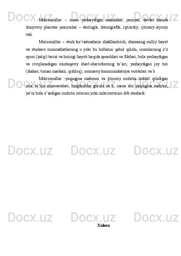 Mikroomillar   –   inson   yashaydigan   mamlakat,   jamiyat,   davlat   hamda
dunyoviy   plan е tar   jarayonlar   –   ekologik,   d е mografik,   iqtisodiy,   ijtimoiy-siyosiy
vab.
M е zoomillar   –   etnik   ko’rsatmalarni   shakllantirish,   shaxsning   milliy   hayot
va   etnikaro   munosabatlarning   u   yoki   bu   hollarini   qabul   qilishi,   insonlarning   o’z
eposi (xalqi) tarixi va hozirgi hayoti haqida qarashlari va fikrlari; bola yashaydigan
va   rivojlanadigan   mintaqaviy   shart-sharoitlarning   ta’siri;   yashaydigan   joy   turi
(shahar, tuman markazi, qishloq); ommaviy kommunikatsiya vositalari va b.
Mikroomillar   -yaqingina   makonni   va   ijtimoiy   muhitni   tashkil   qiladigan
oila,   ta’lim   muassasalari,   t е ngdoshlar   guruhi   va   b.   mana   shu   yaqingina   muhitni,
ya’ni bola o’sadigan muhitni sotsium yoki mikrosotsium d е b atashadi.
Xulosa