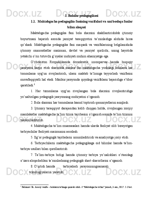 I. Bolalar pedagogikasi
1.1. Maktabgacha   pedagogika   fanining   vazifalari va uni boshqa   fanlar
bilan   aloqasi
Maktabgacha   pedagogika   fani   bola   shaxsini   shakllantirishdek   ijtimoiy
buyurtmani   bajarish   asosida   jamiyat   taraqqiyotini   ta’minlashga   alohida   hissa
qo’shadi.   Maktbgacha   pedagogika   fani   maqsadi   va   vazifalarining   belgilanishida
ijtimoiy   munosabatlar   mazmuni,   davlat   va   jamiyat   qurilishi,   uning   hayotida
yetakchi o’rin tutuvchi g’oyalar mohiyati muhim ahamiyatga ega.
O’zbekiston   Respublikasida   demokratik,   insonparvar   hamda   huquqiy
jamiyatni   barpo   etish   sharoitida   mazkur   fan   maktabgacha   yoshdagi   bolalarni   har
tomonlama   uyg’un   rivojlantirish,   ularni   maktab   ta’limiga   tayyorlash   vazifasini
muvafaqqiyatli hal etadi. Mazkur jarayonda quyidagi vazifalarni bajarishga e’tibor
qaratiladi: 1
1.   Har   tomonlama   uyg’un   rivojlangan   bola   shaxsini   rivojlantirishga
yo’naltirilgan pedagogik jarayonning mohiyatini o’rganish.
2. Bola shaxsini har tomonlama kamol toptirish qonuniyatlarini aniqlash.
3.   Ijtimoiy   taraqqiyot   darajasidan   kelib   chiqqan   holda,   rivojlangan   xorijiy
mamlakatlar maktabgacha ta’lim tizimi tajribasini o’rganish asosida ta’lim tizimini
takomillashtirish.
4. Maktabgacha ta’lim muassasalari hamda ularda faoliyat olib borayotgan
tarbiyachilar faoliyati mazmunini asoslash.
5. Ilg’or   pedagogik   tajribalarni   umumlashtirish   va   amaliyotga   joriy   etish.
6. Tarbiyachilarni   maktabgacha   pedagogikaga   oid   bilimlar   hamda   ta’lim-
tarbiya   usullari   bilan   qurollantirish
7.   Ta’lim-tarbiya   birligi   hamda   ijtimoiy   tarbiya   yo’nalishlari   o’rtasidagi
o’zaro   aloqadorlikni   ta’minlashning   pedagogik   shart-sharoitlarini   o’rganish.
8. O’qitish hamda tarbiyalash jarayonining samarali
texnologiyalarini   yaratish.
1
  Rahimov Sh. Asosiy vazifa – bolalarni ta'limga qamrab olish. // “Maktabgacha ta'lim” jurnali, 3-son, 2017. 2-3 bet.