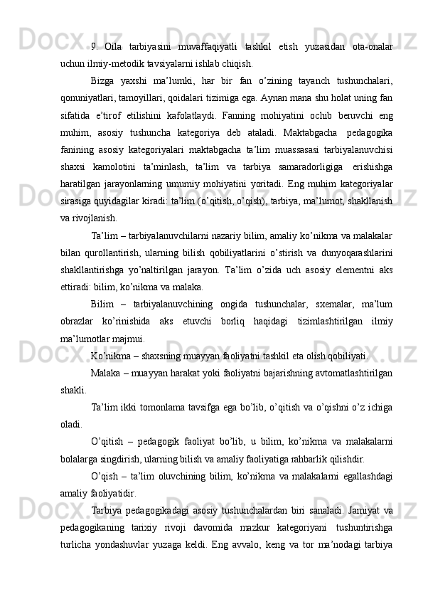 9.   Oila   tarbiyasini   muvaffaqiyatli   tashkil   etish   yuzasidan   ota-onalar
uchun   ilmiy-metodik   tavsiyalarni   ishlab   chiqish.
Bizga   yaxshi   ma’lumki,   har   bir   fan   o’zining   tayanch   tushunchalari,
qonuniyatlari, tamoyillari, qoidalari tizimiga ega. Aynan mana shu holat uning fan
sifatida   e’tirof   etilishini   kafolatlaydi.   Fanning   mohiyatini   ochib   beruvchi   eng
muhim,   asosiy   tushuncha   kategoriya   deb   ataladi.   Maktabgacha   pedagogika
fanining   asosiy   kategoriyalari   maktabgacha   ta’lim   muassasasi   tarbiyalanuvchisi
shaxsi   kamolotini   ta’minlash,   ta’lim   va   tarbiya   samaradorligiga   erishishga
haratilgan   jarayonlarning   umumiy   mohiyatini   yoritadi.   Eng   muhim   kategoriyalar
sirasiga quyidagilar kiradi: ta’lim (o’qitish, o’qish), tarbiya, ma’lumot, shakllanish
va   rivojlanish.
Ta’lim – tarbiyalanuvchilarni nazariy bilim, amaliy ko’nikma va malakalar
bilan   qurollantirish,   ularning   bilish   qobiliyatlarini   o’stirish   va   dunyoqarashlarini
shakllantirishga   yo’naltirilgan   jarayon.   Ta’lim   o’zida   uch   asosiy   elementni   aks
ettiradi:   bilim,   ko’nikma va   malaka.
Bilim   –   tarbiyalanuvchining   ongida   tushunchalar,   sxemalar,   ma’lum
obrazlar   ko’rinishida   aks   etuvchi   borliq   haqidagi   tizimlashtirilgan   ilmiy
ma’lumotlar   majmui.
Ko’nikma   –   shaxsning   muayyan   faoliyatni   tashkil   eta   olish   qobiliyati.
Malaka – muayyan harakat yoki faoliyatni bajarishning avtomatlashtirilgan
shakli.
Ta’lim ikki tomonlama tavsifga ega bo’lib, o’qitish va o’qishni  o’z ichiga
oladi.
O’qitish   –   pedagogik   faoliyat   bo’lib,   u   bilim,   ko’nikma   va   malakalarni
bolalarga   singdirish,   ularning   bilish   va   amaliy   faoliyatiga   rahbarlik   qilishdir.
O’qish   –   ta’lim   oluvchining   bilim,   ko’nikma   va   malakalarni   egallashdagi
amaliy   faoliyatidir.
Tarbiya   pedagogikadagi   asosiy   tushunchalardan   biri   sanaladi.   Jamiyat   va
pedagogikaning   tarixiy   rivoji   davomida   mazkur   kategoriyani   tushuntirishga
turlicha   yondashuvlar   yuzaga   keldi.   Eng   avvalo,   keng   va   tor   ma’nodagi   tarbiya