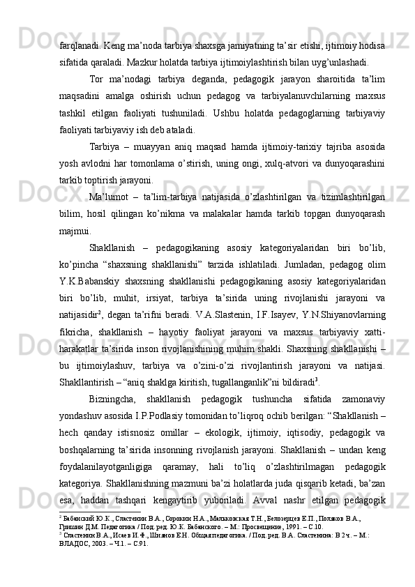 farqlanadi. Keng ma’noda tarbiya shaxsga jamiyatning ta’sir etishi, ijtimoiy hodisa
sifatida   qaraladi.   Mazkur   holatda   tarbiya   ijtimoiylashtirish   bilan   uyg’unlashadi.
Tor   ma’nodagi   tarbiya   deganda,   pedagogik   jarayon   sharoitida   ta’lim
maqsadini   amalga   oshirish   uchun   pedagog   va   tarbiyalanuvchilarning   maxsus
tashkil   etilgan   faoliyati   tushuniladi.   Ushbu   holatda   pedagoglarning   tarbiyaviy
faoliyati tarbiyaviy   ish deb   ataladi.
Tarbiya   –   muayyan   aniq   maqsad   hamda   ijtimoiy-tarixiy   tajriba   asosida
yosh   avlodni   har   tomonlama   o’stirish,   uning   ongi,   xulq-atvori   va   dunyoqarashini
tarkib   toptirish jarayoni.
Ma’lumot   –   ta’lim-tarbiya   natijasida   o’zlashtirilgan   va   tizimlashtirilgan
bilim,   hosil   qilingan   ko’nikma   va   malakalar   hamda   tarkib   topgan   dunyoqarash
majmui.
Shakllanish   –   pedagogikaning   asosiy   kategoriyalaridan   biri   bo’lib,
ko’pincha   “shaxsning   shakllanishi”   tarzida   ishlatiladi.   Jumladan,   pedagog   olim
Y.K.Babanskiy   shaxsning   shakllanishi   pedagogikaning   asosiy   kategoriyalaridan
biri   bo’lib,   muhit,   irsiyat,   tarbiya   ta’sirida   uning   rivojlanishi   jarayoni   va
natijasidir 2
,   degan   ta’rifni   beradi.   V.A.Slastenin,   I.F.Isayev,   Y.N.Shiyanovlarning
fikricha,   shakllanish   –   hayotiy   faoliyat   jarayoni   va   maxsus   tarbiyaviy   xatti-
harakatlar   ta’sirida   inson   rivojlanishining   muhim   shakli.   Shaxsning   shakllanishi   –
bu   ijtimoiylashuv,   tarbiya   va   o’zini-o’zi   rivojlantirish   jarayoni   va   natijasi.
Shakllantirish   – “aniq shaklga   kiritish,   tugallanganlik”ni   bildiradi 3
.
Bizningcha,   shakllanish   pedagogik   tushuncha   sifatida   zamonaviy
yondashuv   asosida   I.P.Podlasiy   tomonidan   to’liqroq   ochib   berilgan:   “Shakllanish   –
hech   qanday   istisnosiz   omillar   –   ekologik,   ijtimoiy,   iqtisodiy,   pedagogik   va
boshqalarning   ta’sirida   insonning   rivojlanish   jarayoni.   Shakllanish   –   undan   keng
foydalanilayotganligiga   qaramay,   hali   to’liq   o’zlashtirilmagan   pedagogik
kategoriya. Shakllanishning mazmuni ba’zi holatlarda juda qisqarib ketadi, ba’zan
esa,   haddan   tashqari   kengaytirib   yuboriladi.   Avval   nashr   etilgan   pedagogik
2
  Бабанский   Ю.К.,   Сластенин   В.А.,   Сорокин   Н.А.,   Мальковская   Т.Н.,   Белозерцев   Е.П.,   Поляков   В.А.,  
Гришин   Д.М.   Педагогика /   Под.   ред.   Ю.К.   Бабанского.   –   М.:   Просвещение,   1991.   – С.10.
3
 Сластенин В.А., Исаев И.Ф., Шиянов Е.Н. Общая педагогика. / Под. ред. В.А. Сластенина: В 2 ч. –   М.:  
ВЛАДОС, 2003.   –   Ч.1.   –   С.91.