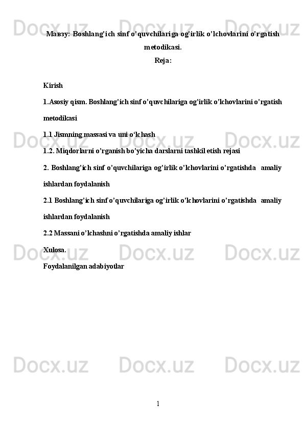 Мавзу: Boshlang’ich sinf o’quvchilariga og’irlik o’lchovlarini o’rgatish
metodikasi.
Reja:
Kirish
1.Asosiy qism. Boshlang’ich sinf o’quvchilariga og’irlik o’lchovlarini o’rgatish
metodikasi
1.1 Jismning massasi va uni o‘lchash
1.2. Miqdorlarni o’rganish bo’yicha darslarni tashkil etish rejasi 
2.  Boshlang’ich  sinf   o’quvchilariga  og’irlik  o’lchovlarini  o’rgatishda    amaliy
ishlardan foydalanish 
2.1 Boshlang’ich sinf o’quvchilariga og’irlik o’lchovlarini o’rgatishda  amaliy
ishlardan foydalanish 
2.2 Massani o’lchashni o’rgatishda amaliy ishlar 
Xulosa. 
Foydalanilgan adabiyotlar
1 