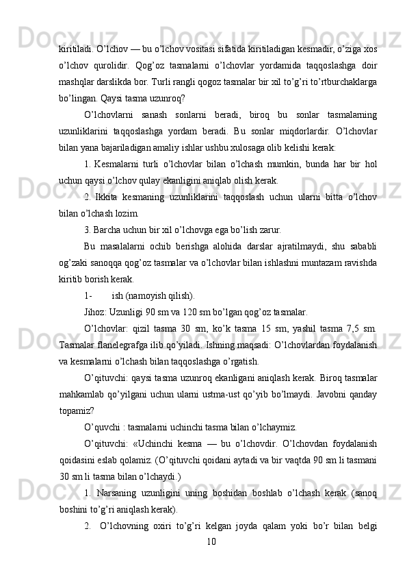 kiritiladi. O’lchov — bu o’lchov vositasi sifatida kiritiladigan kesmadir, o’ziga xos
o’lchov   qurolidir.   Qog’oz   tasmalarni   o’lchovlar   yordamida   taqqoslashga   doir
mashqlar darslikda bor. Turli rangli qogoz tasmalar bir xil to’g’ri to’rtburchaklarga
bo’lingan. Qaysi tasma uzunroq?
O’lchovlarni   sanash   sonlarni   beradi,   biroq   bu   sonlar   tasmalarning
uzunliklarini   taqqoslashga   yordam   beradi.   Bu   sonlar   miqdorlardir.   O’lchovlar
bilan yana bajariladigan amaliy ishlar ushbu xulosaga olib kelishi kerak:
1. Kesmalarni   turli   o’lchovlar   bilan   o’lchash   mumkin,   bunda   har   bir   hol
uchun qaysi o’lchov qulay ekanligini aniqlab olish kerak.
2. Ikkita   kesmaning   uzunliklarini   taqqoslash   uchun   ularni   bitta   o’lchov
bilan o’lchash lozim.
3. Barcha uchun bir xil o’lchovga ega bo’lish zarur.
Bu   masalalarni   ochib   berishga   alohida   darslar   ajratilmaydi,   shu   sababli
og’zaki sanoqqa qog’oz tasmalar va o’lchovlar bilan ishlashni muntazam ravishda
kiritib borish kerak.
1- ish (namoyish qilish).
Jihoz :  Uzunligi  90  sm   va  120  sm   bo ’ lgan   qog ’ oz   tasmalar .
O’lchovlar:   qizil   tasma   30   sm,   ko’k   tasma   15   sm,   yashil   tasma   7,5   sm.
Tasmalar flanelegrafga ilib qo’yiladi. Ishning maqsadi: O’lchovlardan foydalanish
va kesmalarni o’lchash bilan taqqoslashga o’rgatish.
O’qituvchi: qaysi tasma uzunroq ekanligani aniqlash kerak. Biroq tasmalar
mahkamlab qo’yilgani  uchun ularni ustma-ust  qo’yib bo’lmaydi. Javobni  qanday
topamiz?
O’quvchi : tasmalarni uchinchi tasma bilan o’lchaymiz.
O’qituvchi:   «Uchinchi   kesma   —   bu   o’lchovdir.   O’lchovdan   foydalanish
qoidasini eslab qolamiz. (O’qituvchi qoidani aytadi va bir vaqtda 90 sm li tasmani
30 sm li tasma bilan o’lchaydi.)
1. Narsaning   uzunligini   uning   boshidan   boshlab   o’lchash   kerak   (sanoq
boshini to’g’ri aniqlash kerak).
2. O’lchovning   oxiri   to’g’ri   kelgan   joyda   qalam   yoki   bo’r   bilan   belgi
10 