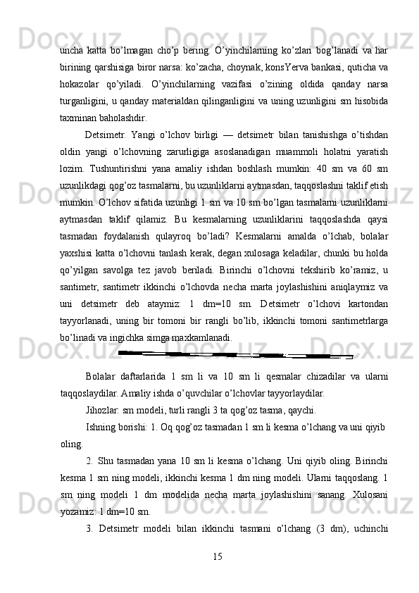 uncha   katta   bo’lmagan   cho’p   bering.   O’yinchilarning   ko’zlari   bog’lanadi   va   har
birining qarshisiga biror narsa: ko’zacha, choynak, konsYerva bankasi, quticha va
hokazolar   qo’yiladi.   O’yinchilarning   vazifasi   o’zining   oldida   qanday   narsa
turganligini, u qanday materialdan qilinganligini va uning uzunligini sm  hisobida
taxminan baholashdir.
Detsimetr.   Yangi   o’lchov   birligi   —   detsimetr   bilan   tanishishga   o’tishdan
oldin   yangi   o’lchovning   zarurligiga   asoslanadigan   muammoli   holatni   yaratish
lozim.   Tushuntirishni   yana   amaliy   ishdan   boshlash   mumkin:   40   sm   va   60   sm
uzunlikdagi qog’oz tasmalarni, bu uzunliklarni aytmasdan, taqqoslashni taklif etish
mumkin. O’lchov sifatida uzunligi 1 sm va 10 sm bo’lgan tasmalarni uzunliklarni
aytmasdan   taklif   qilamiz.   Bu   kesmalarning   uzunliklarini   taqqoslashda   qaysi
tasmadan   foydalanish   qulayroq   bo’ladi?   Kesmalarni   amalda   o’lchab,   bolalar
yaxshisi katta o’lchovni tanlash kerak, degan xulosaga keladilar, chunki bu holda
qo’yilgan   savolga   tez   javob   beriladi.   Birinchi   o’lchovni   tekshirib   ko’ramiz,   u
santimetr,   santimetr   ikkinchi   o’lchovda   necha   marta   joylashishini   aniqlaymiz   va
uni   detsimetr   deb   ataymiz:   1   dm=10   sm.   Detsimetr   o’lchovi   kartondan
tayyorlanadi,   uning   bir   tomoni   bir   rangli   bo’lib,   ikkinchi   tomoni   santimetrlarga
bo’linadi va ingichka simga maxkamlanadi.
Bolalar   daftarlarida   1   sm   li   va   10   sm   li   qesmalar   chizadilar   va   ularni
taqqoslaydilar. Amaliy ishda o’quvchilar o’lchovlar tayyorlaydilar.
Jihozlar: sm modeli, turli rangli 3 ta qog’oz tasma, qaychi.
Ishning borishi: 1. Oq qog’oz tasmadan 1 sm li kesma o’lchang va uni qiyib
oling.
2. Shu   tasmadan   yana   10   sm   li   kesma   o’lchang.   Uni   qiyib   oling.   Birinchi
kesma 1 sm ning modeli, ikkinchi kesma 1 dm ning modeli. Ularni taqqoslang. 1
sm   ning   modeli   1   dm   modelida   necha   marta   joylashishini   sanang.   Xulosani
yozamiz: 1 dm=10 sm.
3. Detsimetr   modeli   bilan   ikkinchi   tasmani   o’lchang   (3   dm),   uchinchi
15 